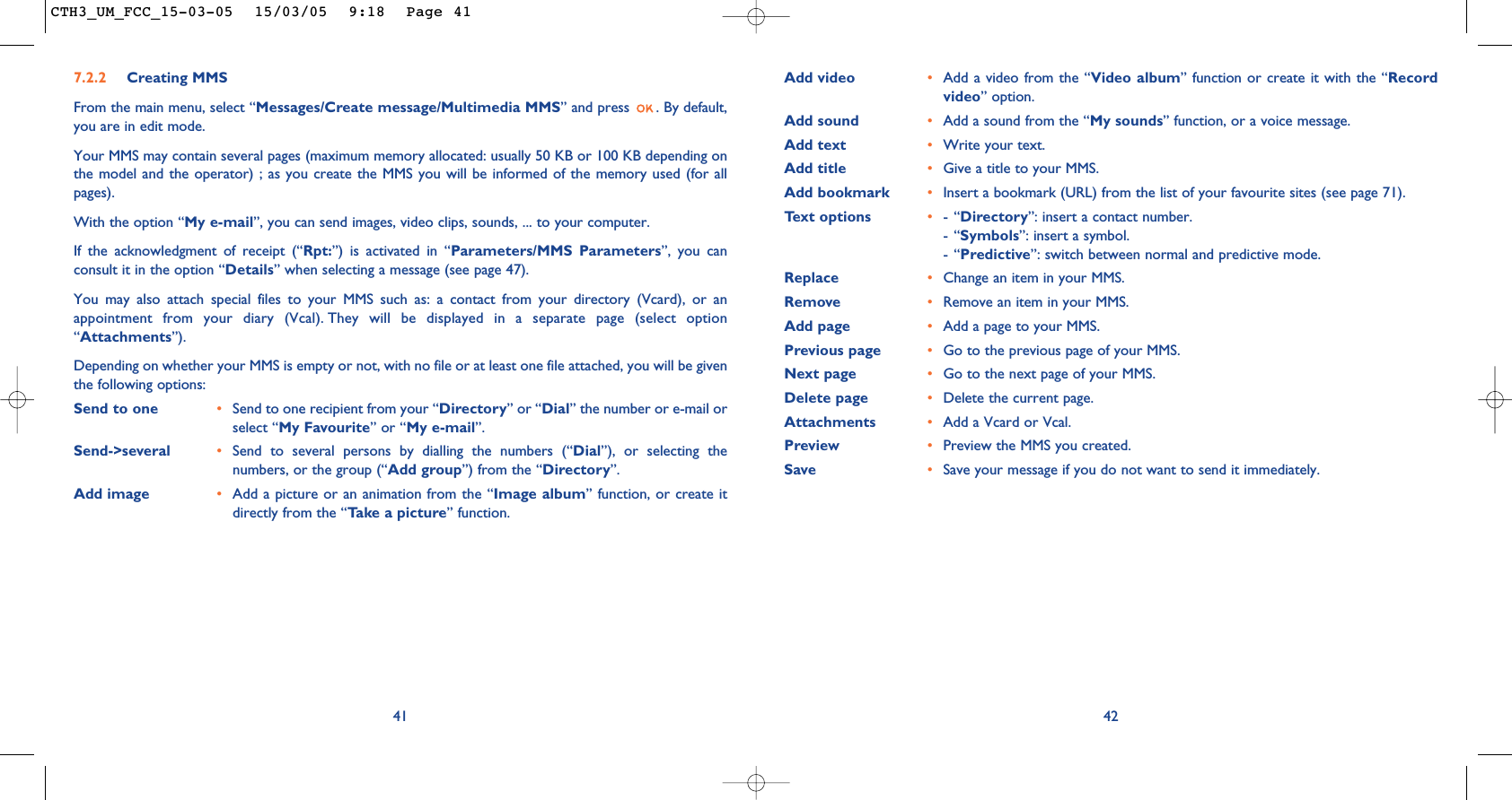 42Add video •Add a video from the “Video album” function or create it with the “Recordvideo” option.Add sound •Add a sound from the “My sounds” function, or a voice message. Add text •Write your text.Add title •Give a title to your MMS.Add bookmark •Insert a bookmark (URL) from the list of your favourite sites (see page 71).Text options •-“Directory”: insert a contact number.-“Symbols”: insert a symbol.-“Predictive”: switch between normal and predictive mode.Replace  •Change an item in your MMS.Remove  •Remove an item in your MMS.Add page •Add a page to your MMS.Previous page •Go to the previous page of your MMS. Next page •Go to the next page of your MMS.Delete page •Delete the current page.Attachments •Add a Vcard or Vcal.Preview •Preview the MMS you created. Save  •Save your message if you do not want to send it immediately.7.2.2 Creating MMS From the main menu, select “Messages/Create message/Multimedia MMS” and press  . By default,you are in edit mode.Your MMS may contain several pages (maximum memory allocated: usually 50 KB or 100 KB depending onthe model and the operator) ; as you create the MMS you will be informed of the memory used (for allpages). With the option “My e-mail”, you can send images, video clips, sounds, ... to your computer.If the acknowledgment of receipt (“Rpt:”) is activated in “Parameters/MMS Parameters”, you canconsult it in the option “Details” when selecting a message (see page 47).You may also attach special files to your MMS such as: a contact from your directory (Vcard), or anappointment from your diary (Vcal). They will be displayed in a separate page (select option“Attachments”).Depending on whether your MMS is empty or not, with no file or at least one file attached, you will be giventhe following options: Send to one •Send to one recipient from your “Directory” or “Dial” the number or e-mail orselect “My Favourite” or “My e-mail”.Send-&gt;several •Send to several persons by dialling the numbers (“Dial”), or selecting thenumbers, or the group (“Add group”) from the “Directory”.Add image •Add a picture or an animation from the “Image album” function, or create itdirectly from the “Take a picture” function.41CTH3_UM_FCC_15-03-05  15/03/05  9:18  Page 41