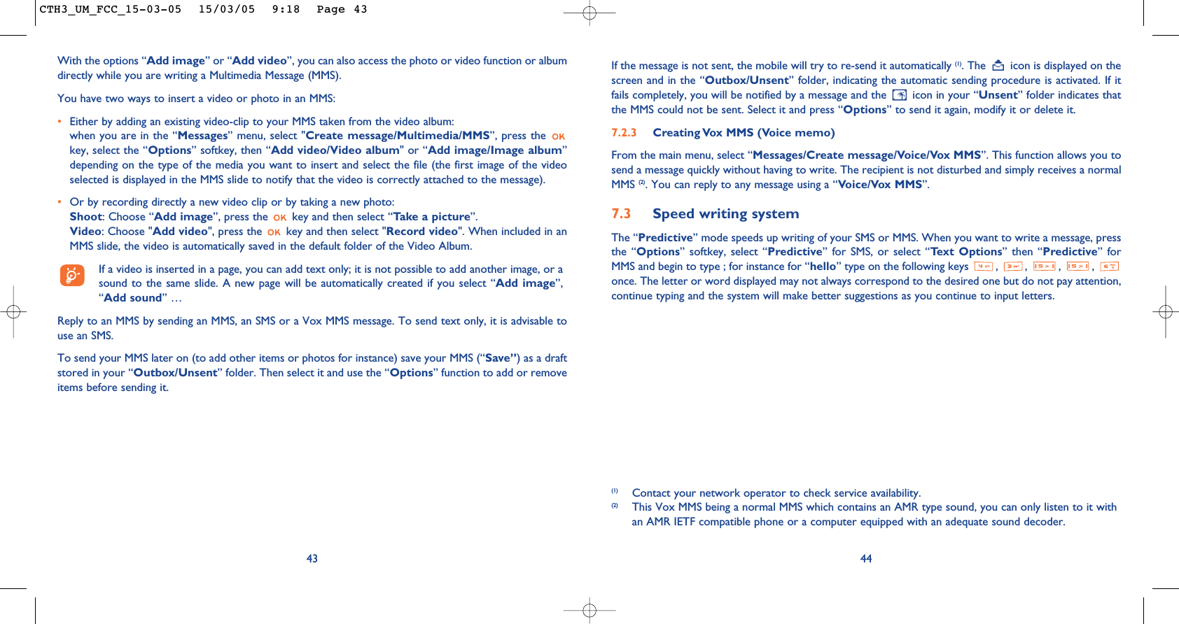 (1) Contact your network operator to check service availability.(2) This Vox MMS being a normal MMS which contains an AMR type sound, you can only listen to it withan AMR IETF compatible phone or a computer equipped with an adequate sound decoder.44If the message is not sent, the mobile will try to re-send it automatically (1). The  icon is displayed on thescreen and in the “Outbox/Unsent” folder, indicating the automatic sending procedure is activated. If itfails completely, you will be notified by a message and the  icon in your “Unsent” folder indicates thatthe MMS could not be sent. Select it and press “Options” to send it again, modify it or delete it.7.2.3  Creating Vox MMS (Voice memo) From the main menu, select “Messages/Create message/Voice/Vox MMS”. This function allows you tosend a message quickly without having to write. The recipient is not disturbed and simply receives a normalMMS (2). You can reply to any message using a “Voice/Vox MMS”.7.3 Speed writing systemThe “Predictive” mode speeds up writing of your SMS or MMS. When you want to write a message, pressthe “Options” softkey, select “Predictive” for SMS, or select “Text Options” then “Predictive” forMMS and begin to type ; for instance for “hello” type on the following keys  ,  ,  ,  , once. The letter or word displayed may not always correspond to the desired one but do not pay attention,continue typing and the system will make better suggestions as you continue to input letters.With the options “Add image” or “Add video”, you can also access the photo or video function or albumdirectly while you are writing a Multimedia Message (MMS).You have two ways to insert a video or photo in an MMS:•Either by adding an existing video-clip to your MMS taken from the video album:when you are in the “Messages” menu, select &quot;Create message/Multimedia/MMS”, press the key, select the “Options” softkey, then “Add video/Video album&quot; or “Add image/Image album”depending on the type of the media you want to insert and select the file (the first image of the videoselected is displayed in the MMS slide to notify that the video is correctly attached to the message).•Or by recording directly a new video clip or by taking a new photo:Shoot: Choose “Add image”, press the  key and then select “Take a picture”.Video: Choose &quot;Add video&quot;, press the  key and then select &quot;Record video&quot;. When included in anMMS slide, the video is automatically saved in the default folder of the Video Album.If a video is inserted in a page, you can add text only; it is not possible to add another image, or asound to the same slide. A new page will be automatically created if you select “Add image”,“Add sound” …Reply to an MMS by sending an MMS, an SMS or a Vox MMS message. To send text only, it is advisable touse an SMS.To send your MMS later on (to add other items or photos for instance) save your MMS (“Save”) as a draftstored in your “Outbox/Unsent” folder. Then select it and use the “Options” function to add or removeitems before sending it.43CTH3_UM_FCC_15-03-05  15/03/05  9:18  Page 43