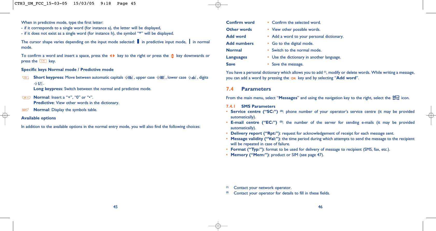 46(1) Contact your network operator.(2) Contact your operator for details to fill in these fields.Confirm word •Confirm the selected word.Other words •View other possible words.Add word •Add a word to your personal dictionary.Add numbers •Go to the digital mode.Normal •Switch to the normal mode.Languages •Use the dictionary in another language.Save •Save the message.You have a personal dictionary which allows you to add (1), modify or delete words. While writing a message,you can add a word by pressing the  key and by selecting “Add word”.7.4 Parameters From the main menu, select “Messages” and using the navigation key to the right, select the  icon.7.4.1 SMS Parameters•Service centre (“SC:”) (2): phone number of your operator’s service centre (it may be providedautomatically).•E-mail centre (“EC:”) (2): the number of the server for sending e-mails (it may be providedautomatically).•Delivery report (“Rpt:”): request for acknowledgement of receipt for each message sent.•Message validity (“Val:”): the time period during which attempts to send the message to the recipientwill be repeated in case of failure.•Format (“Typ:”): format to be used for delivery of message to recipient (SMS, fax, etc.).•Memory (“Mem:”): product or SIM (see page 47).45When in predictive mode, type the first letter:- if it corresponds to a single word (for instance a), the letter will be displayed,- if it does not exist as a single word (for instance h), the symbol “*” will be displayed.The cursor shape varies depending on the input mode selected:  in predictive input mode,  in normalmode.To confirm a word and insert a space, press the  key to the right or press the  key downwards orpress the  key.Specific keys Normal mode / Predictive modeShort keypress: Move between automatic capitals  , upper case  , lower case  , digits.Long keypress: Switch between the normal and predictive mode. Normal: Insert a “+”, “0” or “•”.Predictive: View other words in the dictionary.Normal: Display the symbols table.Available optionsIn addition to the available options in the normal entry mode, you will also find the following choices:CTH3_UM_FCC_15-03-05  15/03/05  9:18  Page 45