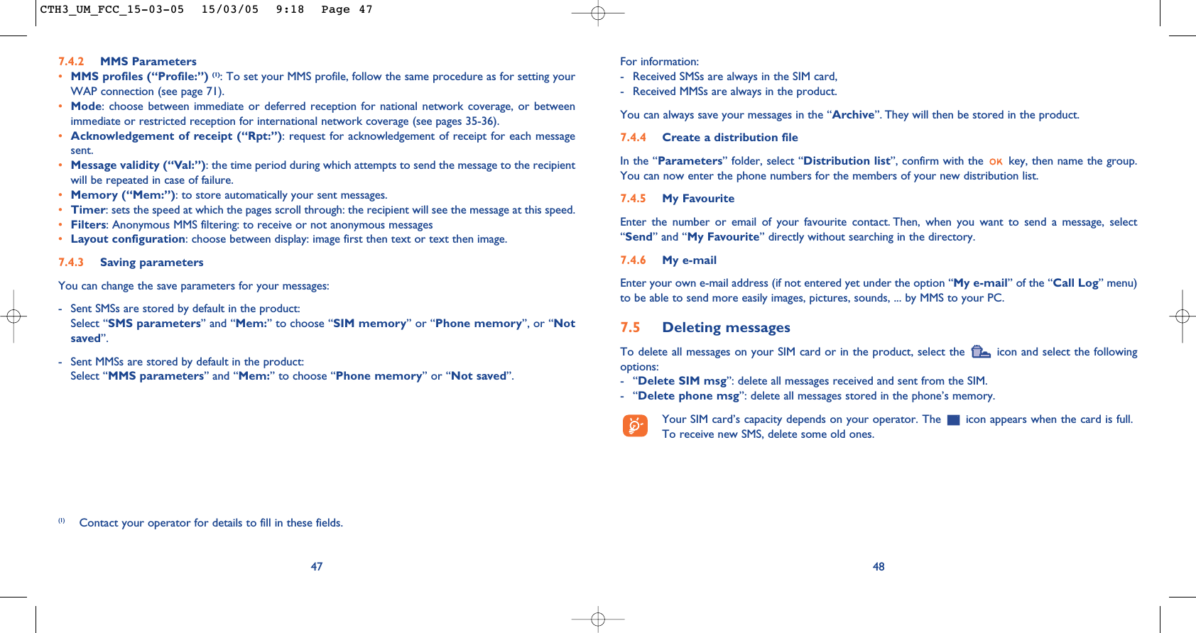 For information: - Received SMSs are always in the SIM card,- Received MMSs are always in the product.You can always save your messages in the “Archive”. They will then be stored in the product. 7.4.4 Create a distribution file In the “Parameters” folder, select “Distribution list”, confirm with the  key, then name the group.You can now enter the phone numbers for the members of your new distribution list.7.4.5 My FavouriteEnter the number or email of your favourite contact. Then, when you want to send a message, select“Send” and “My Favourite” directly without searching in the directory.7.4.6 My e-mailEnter your own e-mail address (if not entered yet under the option “My e-mail” of the “Call Log” menu)to be able to send more easily images, pictures, sounds, ... by MMS to your PC.7.5 Deleting messagesTo delete all messages on your SIM card or in the product, select the  icon and select the followingoptions:-“Delete SIM msg”: delete all messages received and sent from the SIM.-“Delete phone msg”: delete all messages stored in the phone’s memory.Your SIM card’s capacity depends on your operator. The  icon appears when the card is full.To receive new SMS, delete some old ones.48477.4.2 MMS Parameters•MMS profiles (“Profile:”) (1): To set your MMS profile, follow the same procedure as for setting yourWAP connection (see page 71).•Mode: choose between immediate or deferred reception for national network coverage, or betweenimmediate or restricted reception for international network coverage (see pages 35-36).•Acknowledgement of receipt (“Rpt:”): request for acknowledgement of receipt for each messagesent.•Message validity (“Val:”): the time period during which attempts to send the message to the recipientwill be repeated in case of failure.•Memory (“Mem:”): to store automatically your sent messages.•Timer: sets the speed at which the pages scroll through: the recipient will see the message at this speed.•Filters: Anonymous MMS filtering: to receive or not anonymous messages•Layout configuration: choose between display: image first then text or text then image.7.4.3 Saving parameters You can change the save parameters for your messages: - Sent SMSs are stored by default in the product:Select “SMS parameters” and “Mem:” to choose “SIM memory” or “Phone memory”, or “Notsaved”. - Sent MMSs are stored by default in the product: Select “MMS parameters” and “Mem:” to choose “Phone memory” or “Not saved”.(1) Contact your operator for details to fill in these fields.CTH3_UM_FCC_15-03-05  15/03/05  9:18  Page 47