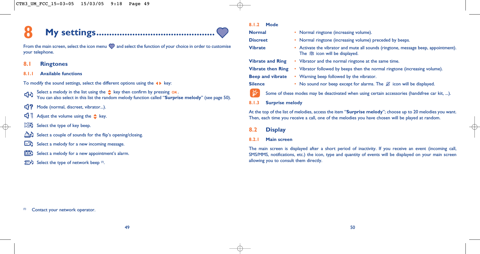 508.1.2 ModeNormal •Normal ringtone (increasing volume).Discreet •Normal ringtone (increasing volume) preceded by beeps.Vibrate •Activate the vibrator and mute all sounds (ringtone, message beep, appointment).The  icon will be displayed.Vibrate and Ring •Vibrator and the normal ringtone at the same time.Vibrate then Ring •Vibrator followed by beeps then the normal ringtone (increasing volume).Beep and vibrate •Warning beep followed by the vibrator. Silence •No sound nor beep except for alarms. The  icon will be displayed.Some of these modes may be deactivated when using certain accessories (handsfree car kit, ...).8.1.3 Surprise melody At the top of the list of melodies, access the item “Surprise melody”; choose up to 20 melodies you want.Then, each time you receive a call, one of the melodies you have chosen will be played at random.8.2 Display8.2.1 Main screenThe main screen is displayed after a short period of inactivity. If you receive an event (incoming call,SMS/MMS, notifications, etc.) the icon, type and quantity of events will be displayed on your main screenallowing you to consult them directly.498My settings..............................................From the main screen, select the icon menu  and select the function of your choice in order to customiseyour telephone. 8.1 Ringtones8.1.1 Available functionsTo modify the sound settings, select the different options using the  key:Select a melody in the list using the  key then confirm by pressing  . You can also select in this list the random melody function called “Surprise melody” (see page 50).Mode (normal, discreet, vibrator...).Adjust the volume using the  key.Select the type of key beep.Select a couple of sounds for the flip’s opening/closing.Select a melody for a new incoming message. Select a melody for a new appointment’s alarm. Select the type of network beep (1).(1) Contact your network operator.CTH3_UM_FCC_15-03-05  15/03/05  9:18  Page 49