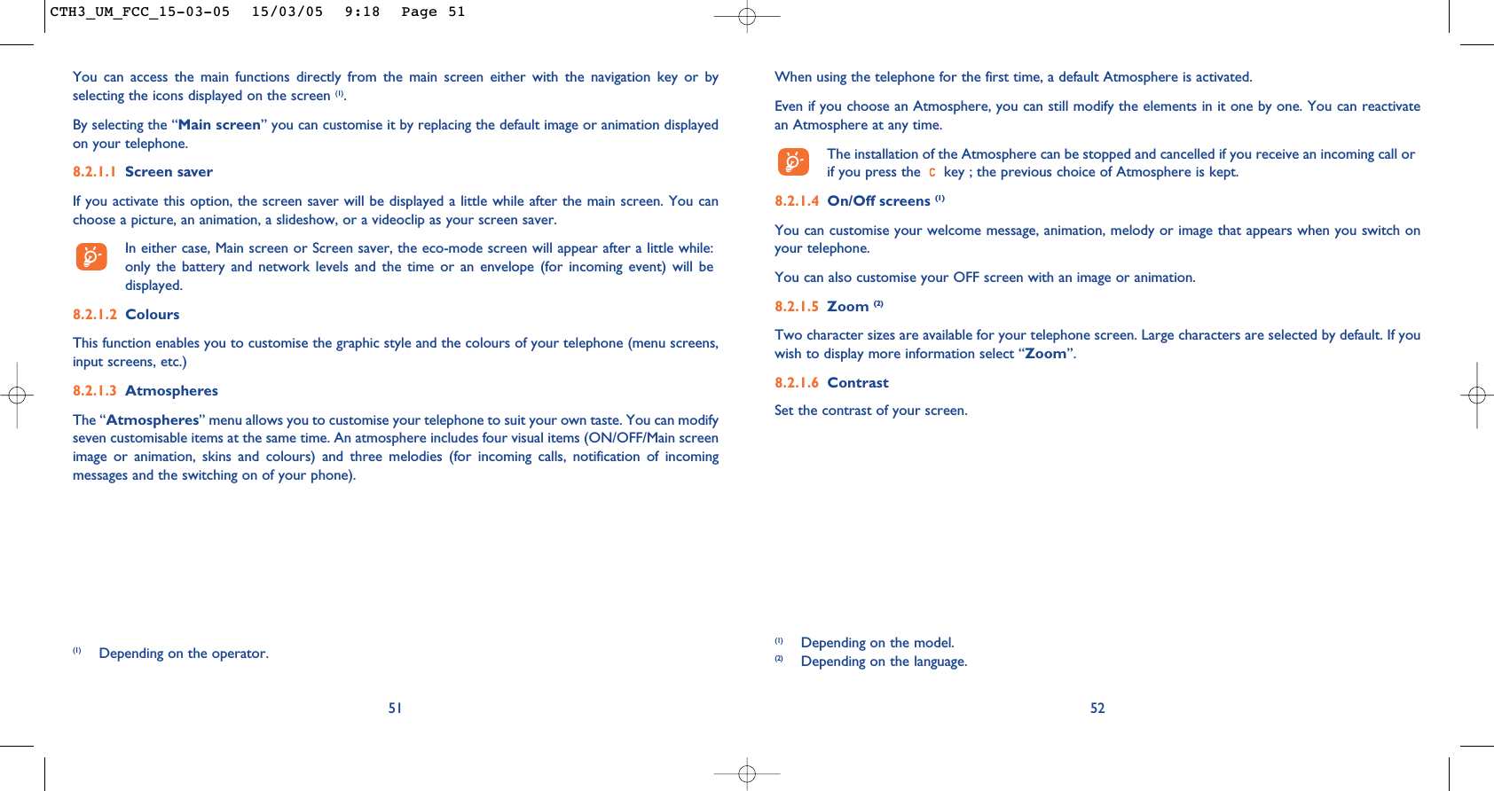 When using the telephone for the first time, a default Atmosphere is activated.Even if you choose an Atmosphere, you can still modify the elements in it one by one. You can reactivatean Atmosphere at any time. The installation of the Atmosphere can be stopped and cancelled if you receive an incoming call orif you press the  key ; the previous choice of Atmosphere is kept. 8.2.1.4 On/Off screens (1)You can customise your welcome message, animation, melody or image that appears when you switch onyour telephone. You can also customise your OFF screen with an image or animation. 8.2.1.5 Zoom (2)Two character sizes are available for your telephone screen. Large characters are selected by default. If youwish to display more information select “Zoom”.8.2.1.6 ContrastSet the contrast of your screen.52(1) Depending on the model.(2) Depending on the language.51You can access the main functions directly from the main screen either with the navigation key or byselecting the icons displayed on the screen (1).By selecting the “Main screen” you can customise it by replacing the default image or animation displayedon your telephone. 8.2.1.1 Screen saver If you activate this option, the screen saver will be displayed a little while after the main screen. You canchoose a picture, an animation, a slideshow, or a videoclip as your screen saver.In either case, Main screen or Screen saver, the eco-mode screen will appear after a little while:only the battery and network levels and the time or an envelope (for incoming event) will bedisplayed.8.2.1.2 ColoursThis function enables you to customise the graphic style and the colours of your telephone (menu screens,input screens, etc.)8.2.1.3 AtmospheresThe “Atmospheres” menu allows you to customise your telephone to suit your own taste. You can modifyseven customisable items at the same time. An atmosphere includes four visual items (ON/OFF/Main screenimage or animation, skins and colours) and three melodies (for incoming calls, notification of incomingmessages and the switching on of your phone).(1) Depending on the operator.CTH3_UM_FCC_15-03-05  15/03/05  9:18  Page 51