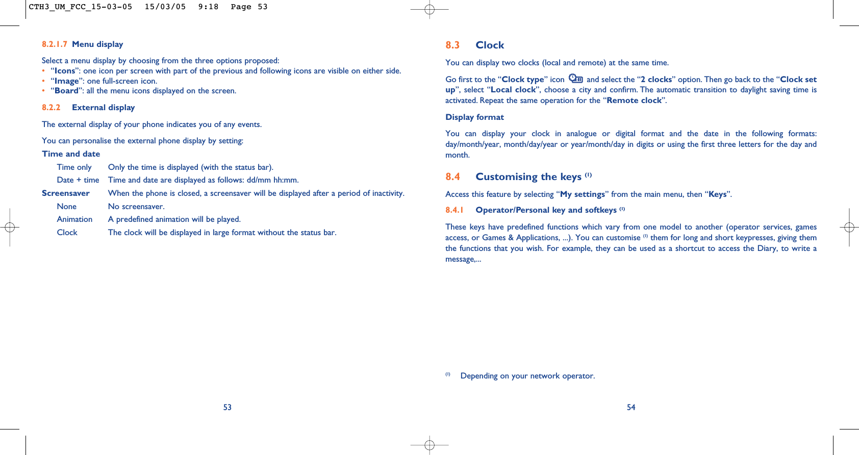 548.3 ClockYou can display two clocks (local and remote) at the same time.Go first to the “Clock type” icon  and select the “2 clocks” option. Then go back to the “Clock setup”, select “Local clock”, choose a city and confirm. The automatic transition to daylight saving time isactivated. Repeat the same operation for the “Remote clock”.Display formatYou can display your clock in analogue or digital format and the date in the following formats:day/month/year, month/day/year or year/month/day in digits or using the first three letters for the day andmonth.8.4 Customising the keys (1)Access this feature by selecting “My settings” from the main menu, then “Keys”.8.4.1 Operator/Personal key and softkeys (1)These keys have predefined functions which vary from one model to another (operator services, gamesaccess, or Games &amp; Applications, ...). You can customise (1) them for long and short keypresses, giving themthe functions that you wish. For example, they can be used as a shortcut to access the Diary, to write amessage,...(1) Depending on your network operator.538.2.1.7 Menu displaySelect a menu display by choosing from the three options proposed:•“Icons”: one icon per screen with part of the previous and following icons are visible on either side.•“Image”: one full-screen icon.•“Board”: all the menu icons displayed on the screen.8.2.2 External displayThe external display of your phone indicates you of any events.You can personalise the external phone display by setting:Time and dateTime only Only the time is displayed (with the status bar).Date + time Time and date are displayed as follows: dd/mm hh:mm.Screensaver When the phone is closed, a screensaver will be displayed after a period of inactivity.None No screensaver.Animation A predefined animation will be played.Clock The clock will be displayed in large format without the status bar.CTH3_UM_FCC_15-03-05  15/03/05  9:18  Page 53