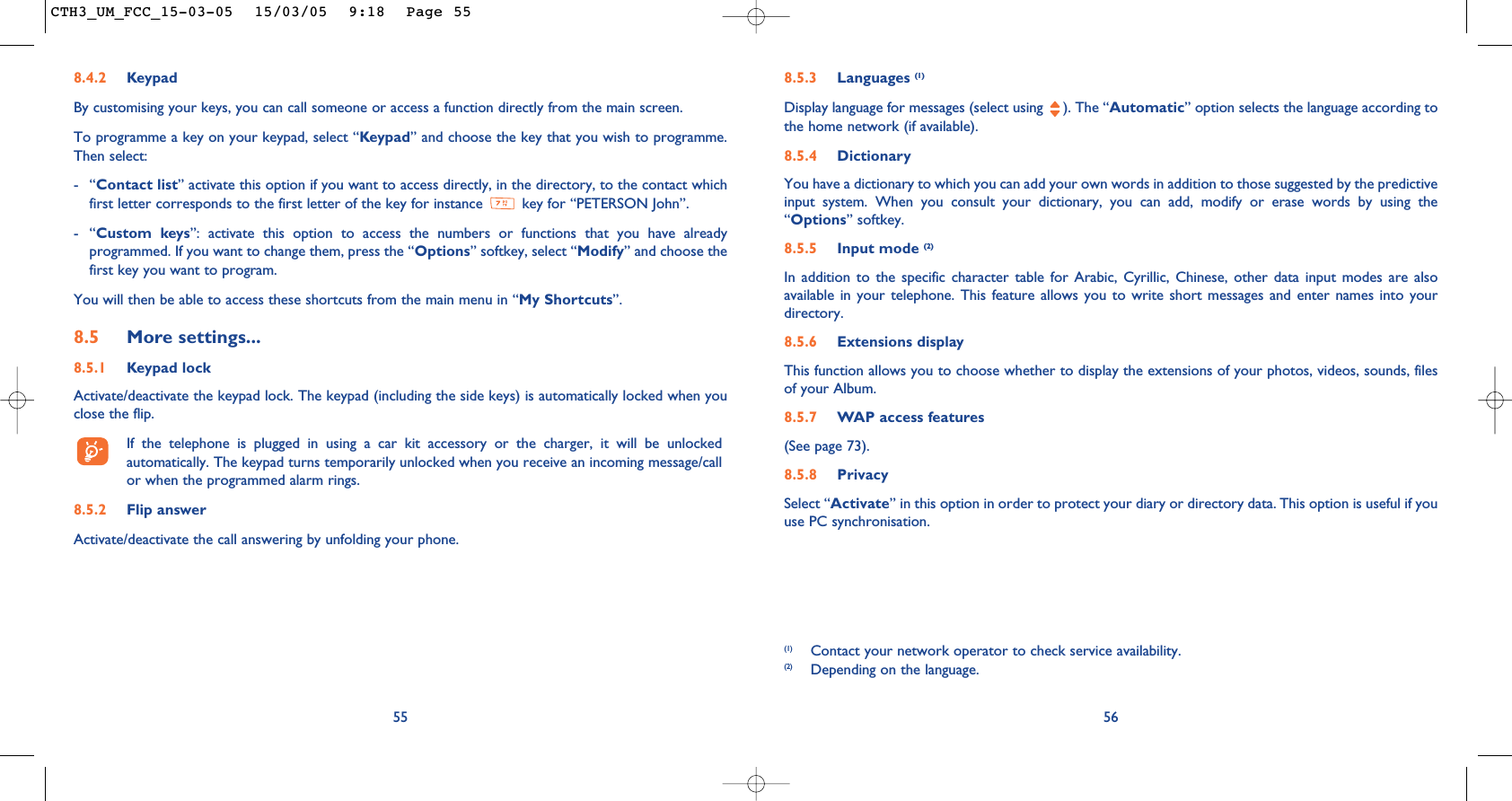 568.5.3 Languages (1)Display language for messages (select using  ). The “Automatic” option selects the language according tothe home network (if available).8.5.4 DictionaryYou have a dictionary to which you can add your own words in addition to those suggested by the predictiveinput system. When you consult your dictionary, you can add, modify or erase words by using the“Options” softkey.8.5.5 Input mode (2)In addition to the specific character table for Arabic, Cyrillic, Chinese, other data input modes are alsoavailable in your telephone. This feature allows you to write short messages and enter names into yourdirectory.8.5.6 Extensions displayThis function allows you to choose whether to display the extensions of your photos, videos, sounds, filesof your Album.8.5.7 WAP access features(See page 73).8.5.8 PrivacySelect “Activate” in this option in order to protect your diary or directory data. This option is useful if youuse PC synchronisation.(1) Contact your network operator to check service availability.(2) Depending on the language.558.4.2 KeypadBy customising your keys, you can call someone or access a function directly from the main screen. To programme a key on your keypad, select “Keypad” and choose the key that you wish to programme.Then select:-“Contact list” activate this option if you want to access directly, in the directory, to the contact whichfirst letter corresponds to the first letter of the key for instance  key for “PETERSON John”.-“Custom keys”: activate this option to access the numbers or functions that you have alreadyprogrammed. If you want to change them, press the “Options” softkey, select “Modify” and choose thefirst key you want to program.You will then be able to access these shortcuts from the main menu in “My Shortcuts”.8.5 More settings...8.5.1 Keypad lockActivate/deactivate the keypad lock. The keypad (including the side keys) is automatically locked when youclose the flip.If the telephone is plugged in using a car kit accessory or the charger, it will be unlockedautomatically. The keypad turns temporarily unlocked when you receive an incoming message/callor when the programmed alarm rings.8.5.2 Flip answerActivate/deactivate the call answering by unfolding your phone.CTH3_UM_FCC_15-03-05  15/03/05  9:18  Page 55