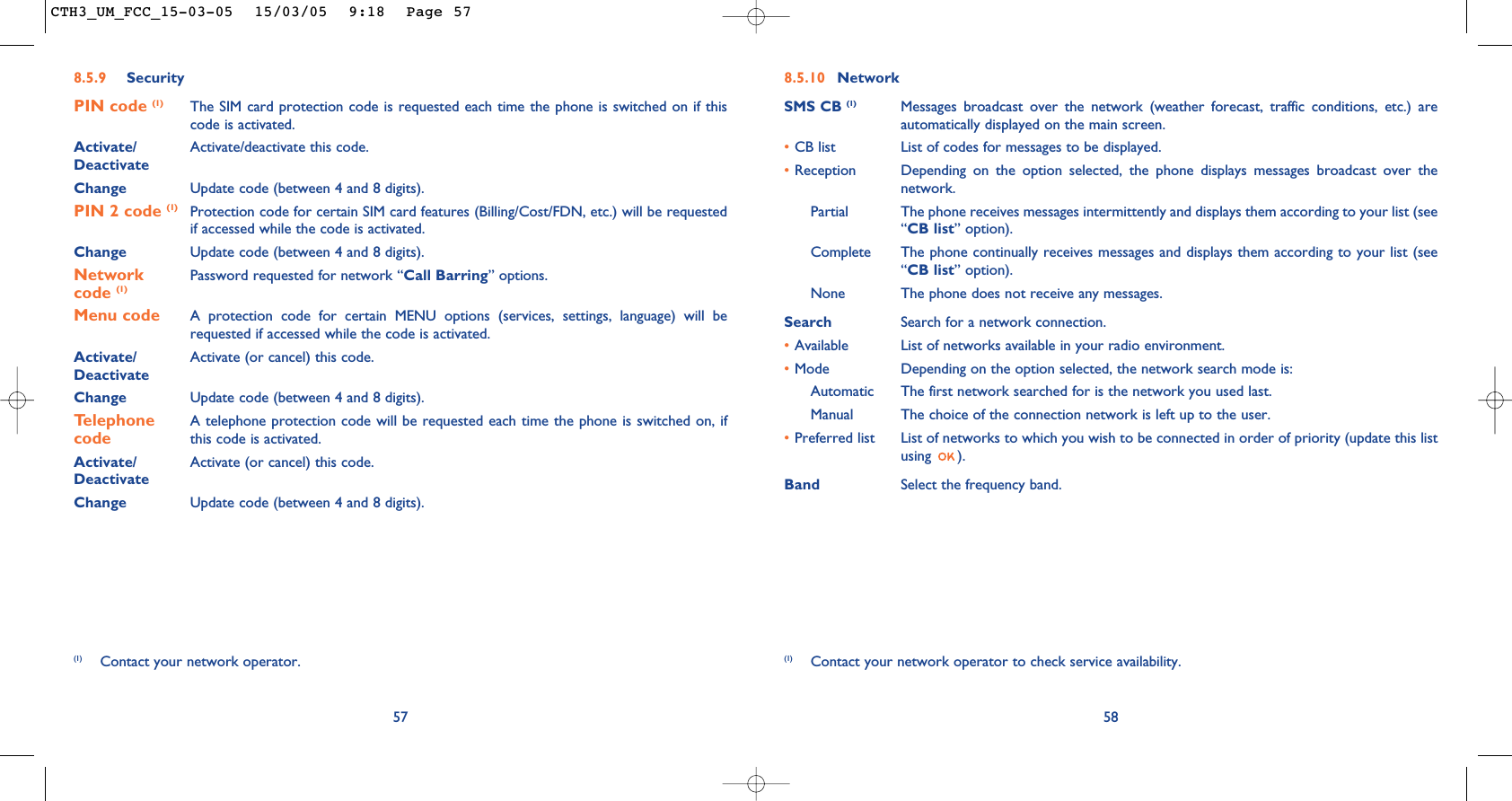 8.5.10 NetworkSMS CB (1) Messages broadcast over the network (weather forecast, traffic conditions, etc.) areautomatically displayed on the main screen.•CB list List of codes for messages to be displayed.•Reception Depending on the option selected, the phone displays messages broadcast over thenetwork.Partial The phone receives messages intermittently and displays them according to your list (see“CB list” option).Complete The phone continually receives messages and displays them according to your list (see“CB list” option).None The phone does not receive any messages.Search Search for a network connection.•Available List of networks available in your radio environment.•Mode  Depending on the option selected, the network search mode is:Automatic The first network searched for is the network you used last.Manual The choice of the connection network is left up to the user.•Preferred list List of networks to which you wish to be connected in order of priority (update this listusing ).Band Select the frequency band.58(1) Contact your network operator to check service availability.578.5.9 SecurityPIN code (1) The SIM card protection code is requested each time the phone is switched on if thiscode is activated.Activate/ Activate/deactivate this code.DeactivateChange Update code (between 4 and 8 digits).PIN 2 code (1) Protection code for certain SIM card features (Billing/Cost/FDN, etc.) will be requestedif accessed while the code is activated. Change Update code (between 4 and 8 digits).Network  Password requested for network “Call Barring” options.code (1)Menu code A protection code for certain MENU options (services, settings, language) will berequested if accessed while the code is activated. Activate/ Activate (or cancel) this code.DeactivateChange Update code (between 4 and 8 digits).Telephone  A telephone protection code will be requested each time the phone is switched on, if  code this code is activated.Activate/ Activate (or cancel) this code.DeactivateChange Update code (between 4 and 8 digits).(1) Contact your network operator.CTH3_UM_FCC_15-03-05  15/03/05  9:18  Page 57