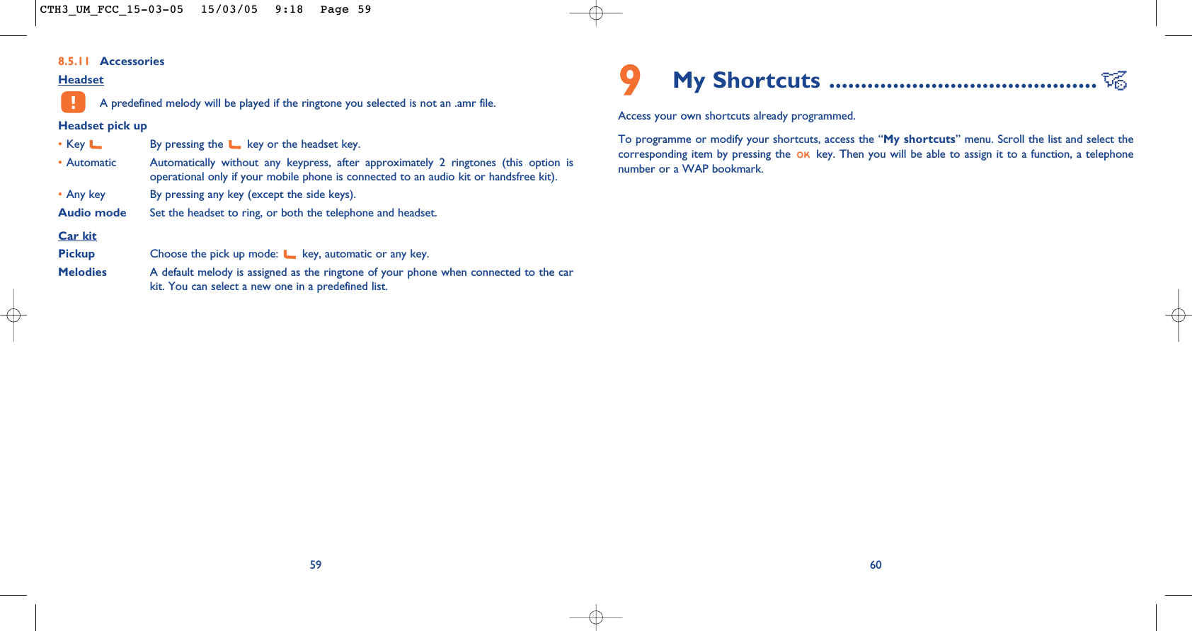 609My Shortcuts ..........................................Access your own shortcuts already programmed.To programme or modify your shortcuts, access the “My shortcuts” menu. Scroll the list and select thecorresponding item by pressing the  key. Then you will be able to assign it to a function, a telephonenumber or a WAP bookmark.8.5.11 AccessoriesHeadsetA predefined melody will be played if the ringtone you selected is not an .amr file.Headset pick up•Key  By pressing the  key or the headset key.•Automatic Automatically without any keypress, after approximately 2 ringtones (this option isoperational only if your mobile phone is connected to an audio kit or handsfree kit).•Any key By pressing any key (except the side keys).Audio mode Set the headset to ring, or both the telephone and headset.Car kitPickup Choose the pick up mode:  key, automatic or any key.Melodies A default melody is assigned as the ringtone of your phone when connected to the carkit. You can select a new one in a predefined list.59CTH3_UM_FCC_15-03-05  15/03/05  9:18  Page 59