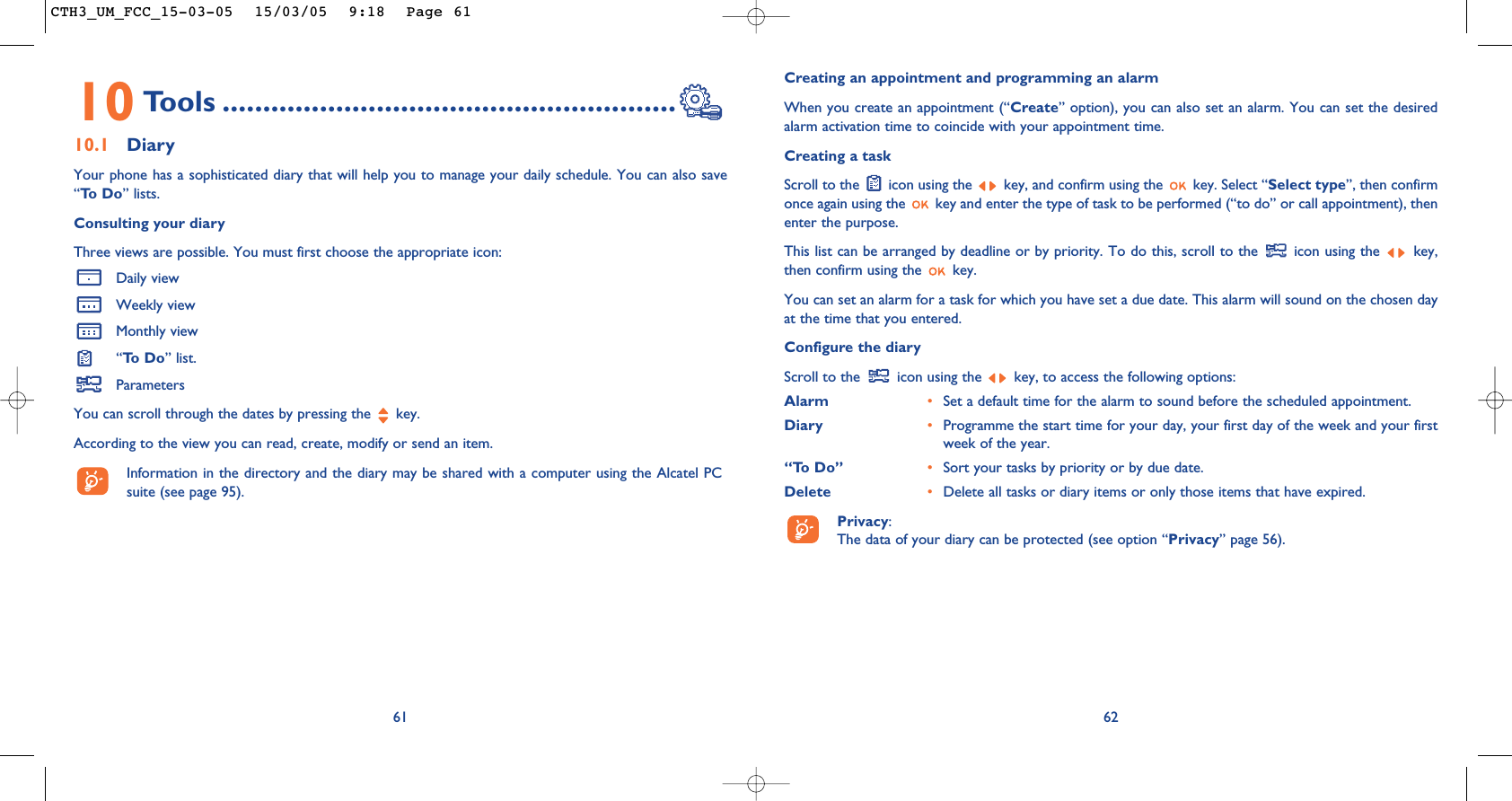 Creating an appointment and programming an alarmWhen you create an appointment (“Create” option), you can also set an alarm. You can set the desiredalarm activation time to coincide with your appointment time.Creating a taskScroll to the  icon using the  key, and confirm using the  key. Select “Select type”, then confirmonce again using the  key and enter the type of task to be performed (“to do” or call appointment), thenenter the purpose.This list can be arranged by deadline or by priority. To do this, scroll to the  icon using the  key,then confirm using the  key.You can set an alarm for a task for which you have set a due date. This alarm will sound on the chosen dayat the time that you entered.Configure the diaryScroll to the  icon using the  key, to access the following options:Alarm •Set a default time for the alarm to sound before the scheduled appointment.Diary •Programme the start time for your day, your first day of the week and your firstweek of the year.“To Do” •Sort your tasks by priority or by due date.Delete •Delete all tasks or diary items or only those items that have expired.Privacy: The data of your diary can be protected (see option “Privacy” page 56).6210 Tools ........................................................10.1 DiaryYour phone has a sophisticated diary that will help you to manage your daily schedule. You can also save“To  D o ” lists.Consulting your diaryThree views are possible. You must first choose the appropriate icon: Daily viewWeekly viewMonthly view“To  D o ” list.ParametersYou can scroll through the dates by pressing the  key.According to the view you can read, create, modify or send an item. Information in the directory and the diary may be shared with a computer using the Alcatel PCsuite (see page 95).61CTH3_UM_FCC_15-03-05  15/03/05  9:18  Page 61