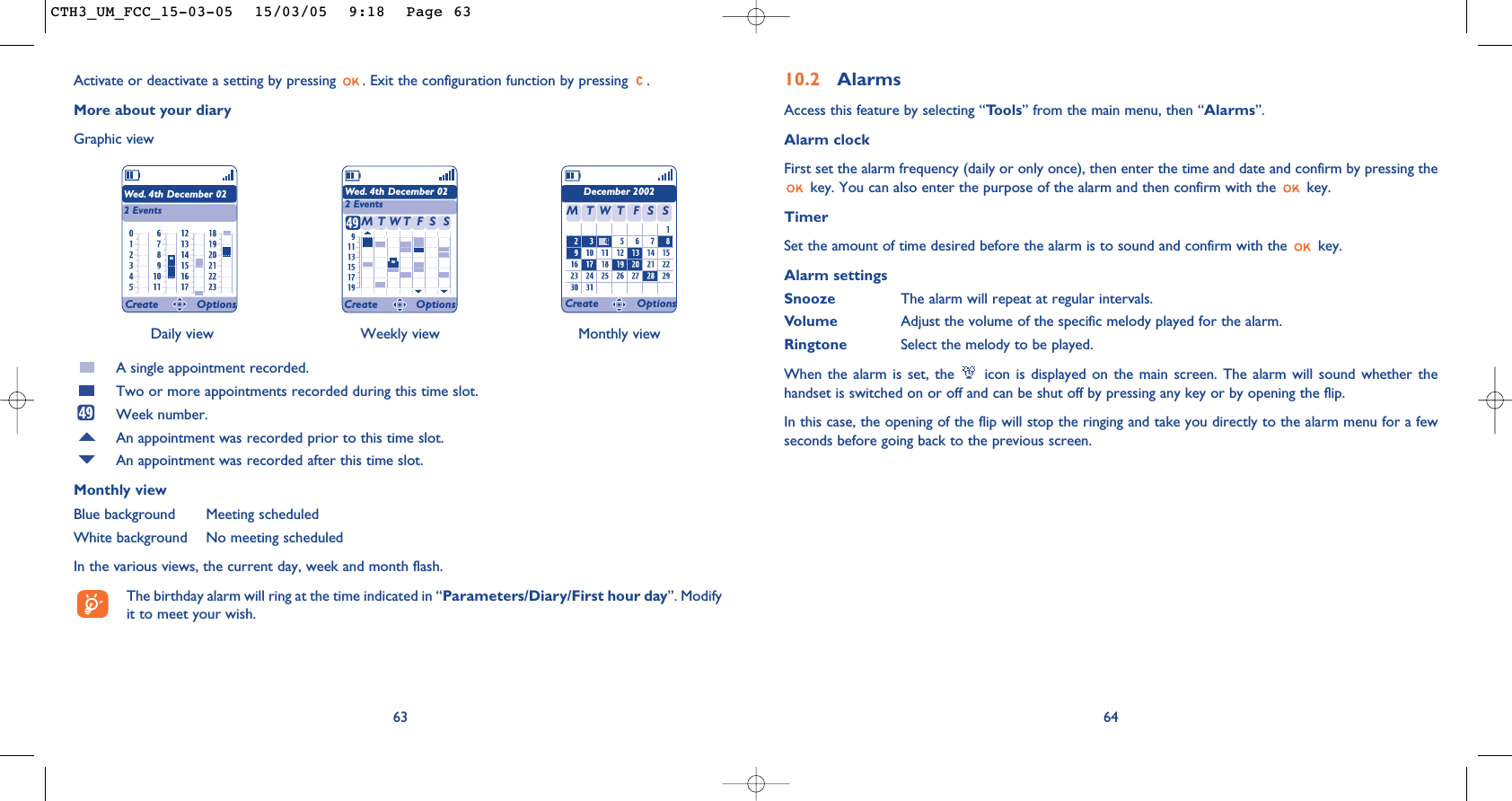 6410.2 AlarmsAccess this feature by selecting “Tools” from the main menu, then “Alarms”.Alarm clockFirst set the alarm frequency (daily or only once), then enter the time and date and confirm by pressing thekey. You can also enter the purpose of the alarm and then confirm with the  key.TimerSet the amount of time desired before the alarm is to sound and confirm with the  key.Alarm settingsSnooze The alarm will repeat at regular intervals.Volume Adjust the volume of the specific melody played for the alarm.Ringtone Select the melody to be played.When the alarm is set, the  icon is displayed on the main screen. The alarm will sound whether thehandset is switched on or off and can be shut off by pressing any key or by opening the flip.In this case, the opening of the flip will stop the ringing and take you directly to the alarm menu for a fewseconds before going back to the previous screen.Daily view Weekly view Monthly view63Activate or deactivate a setting by pressing  . Exit the configuration function by pressing  .More about your diaryGraphic viewA single appointment recorded.Two or more appointments recorded during this time slot.Week number.An appointment was recorded prior to this time slot.An appointment was recorded after this time slot.Monthly viewBlue background Meeting scheduledWhite background No meeting scheduledIn the various views, the current day, week and month flash.The birthday alarm will ring at the time indicated in “Parameters/Diary/First hour day”. Modifyit to meet your wish.Wed. 4th December 022 EventsWed. 4th December 022 EventsDecember 2002TMWFTSS TMWFTSSCreate Options Create Options Create OptionsCTH3_UM_FCC_15-03-05  15/03/05  9:18  Page 63