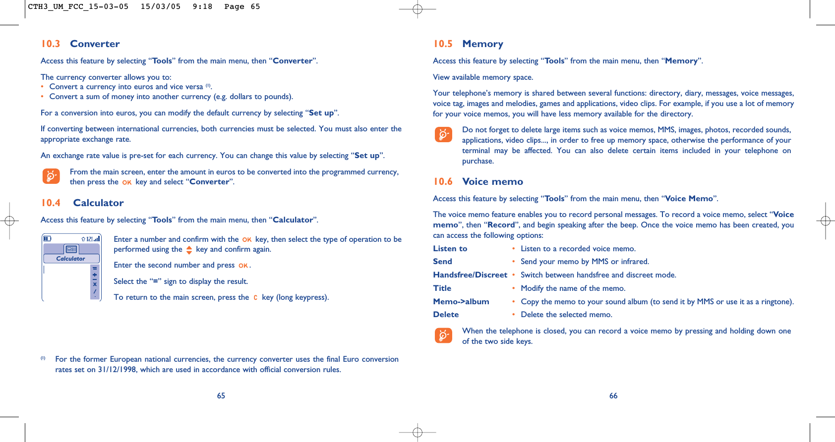 10.5 MemoryAccess this feature by selecting “Tools” from the main menu, then “Memory”.View available memory space.Your telephone’s memory is shared between several functions: directory, diary, messages, voice messages,voice tag, images and melodies, games and applications, video clips. For example, if you use a lot of memoryfor your voice memos, you will have less memory available for the directory.Do not forget to delete large items such as voice memos, MMS, images, photos, recorded sounds,applications, video clips..., in order to free up memory space, otherwise the performance of yourterminal may be affected. You can also delete certain items included in your telephone onpurchase. 10.6 Voice memoAccess this feature by selecting “Tools” from the main menu, then “Voice Memo”.The voice memo feature enables you to record personal messages. To record a voice memo, select “Voicememo”, then “Record”, and begin speaking after the beep. Once the voice memo has been created, youcan access the following options:Listen to •Listen to a recorded voice memo.Send •Send your memo by MMS or infrared.Handsfree/Discreet  •Switch between handsfree and discreet mode.Title •Modify the name of the memo.Memo-&gt;album •Copy the memo to your sound album (to send it by MMS or use it as a ringtone).Delete •Delete the selected memo.When the telephone is closed, you can record a voice memo by pressing and holding down oneof the two side keys.666510.3 ConverterAccess this feature by selecting “Tools” from the main menu, then “Converter”.The currency converter allows you to:•Convert a currency into euros and vice versa (1).•Convert a sum of money into another currency (e.g. dollars to pounds).For a conversion into euros, you can modify the default currency by selecting “Set up”.If converting between international currencies, both currencies must be selected. You must also enter theappropriate exchange rate.An exchange rate value is pre-set for each currency. You can change this value by selecting “Set up”.From the main screen, enter the amount in euros to be converted into the programmed currency,then press the  key and select “Converter”.10.4 CalculatorAccess this feature by selecting “Tools” from the main menu, then “Calculator”.Enter a number and confirm with the  key, then select the type of operation to beperformed using the  key and confirm again.Enter the second number and press  .Select the “=” sign to display the result.To return to the main screen, press the  key (long keypress).Calculator(1) For the former European national currencies, the currency converter uses the final Euro conversionrates set on 31/12/1998, which are used in accordance with official conversion rules.CTH3_UM_FCC_15-03-05  15/03/05  9:18  Page 65
