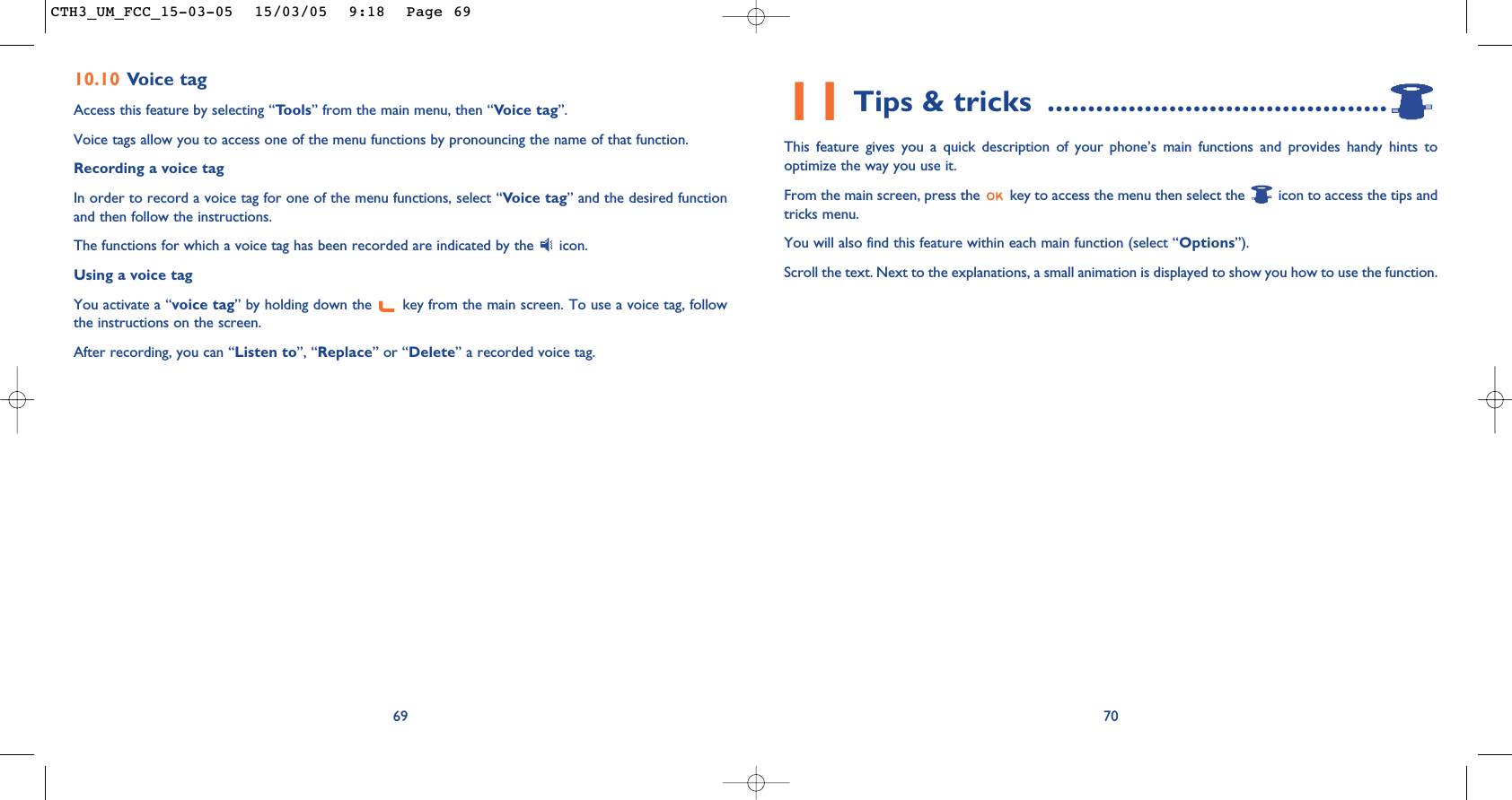 11 Tips &amp; tricks ..........................................This feature gives you a quick description of your phone’s main functions and provides handy hints tooptimize the way you use it.From the main screen, press the  key to access the menu then select the  icon to access the tips andtricks menu.You will also find this feature within each main function (select “Options”).Scroll the text. Next to the explanations, a small animation is displayed to show you how to use the function.7010.10 Voice tagAccess this feature by selecting “Tools” from the main menu, then “Voice tag”.Voice tags allow you to access one of the menu functions by pronouncing the name of that function. Recording a voice tagIn order to record a voice tag for one of the menu functions, select “Voice tag” and the desired functionand then follow the instructions. The functions for which a voice tag has been recorded are indicated by the  icon. Using a voice tagYou activate a “voice tag” by holding down the  key from the main screen. To use a voice tag, followthe instructions on the screen. After recording, you can “Listen to”, “Replace” or “Delete” a recorded voice tag.69CTH3_UM_FCC_15-03-05  15/03/05  9:18  Page 69