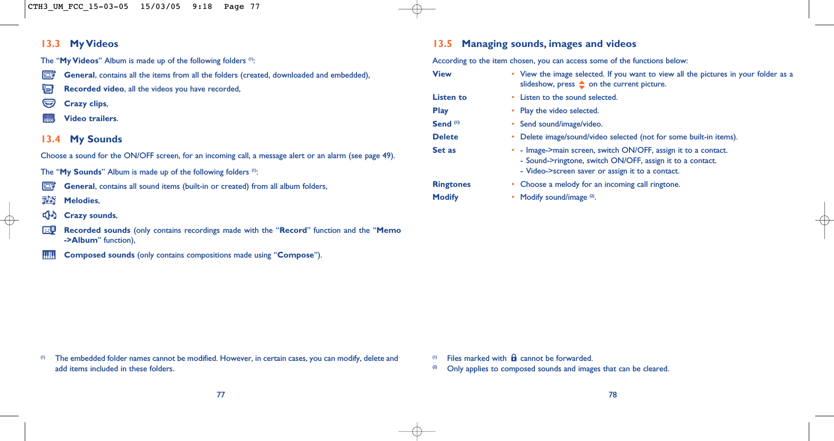 78(1) Files marked with  cannot be forwarded.(2) Only applies to composed sounds and images that can be cleared.13.5 Managing sounds, images and videosAccording to the item chosen, you can access some of the functions below:View •View the image selected. If you want to view all the pictures in your folder as aslideshow, press  on the current picture.Listen to •Listen to the sound selected.Play •Play the video selected.Send (1) •Send sound/image/video.Delete •Delete image/sound/video selected (not for some built-in items).Set as •- Image-&gt;main screen, switch ON/OFF, assign it to a contact.- Sound-&gt;ringtone, switch ON/OFF, assign it to a contact.- Video-&gt;screen saver or assign it to a contact.Ringtones •Choose a melody for an incoming call ringtone.Modify •Modify sound/image (2).13.3 My VideosThe “My Videos” Album is made up of the following folders (1):General, contains all the items from all the folders (created, downloaded and embedded),Recorded video, all the videos you have recorded,Crazy clips,Video trailers.13.4 My Sounds Choose a sound for the ON/OFF screen, for an incoming call, a message alert or an alarm (see page 49).The “My Sounds” Album is made up of the following folders (1):General, contains all sound items (built-in or created) from all album folders,Melodies,Crazy sounds,Recorded sounds (only contains recordings made with the “Record” function and the “Memo-&gt;Album” function),Composed sounds (only contains compositions made using “Compose”).77(1) The embedded folder names cannot be modified. However, in certain cases, you can modify, delete andadd items included in these folders.CTH3_UM_FCC_15-03-05  15/03/05  9:18  Page 77