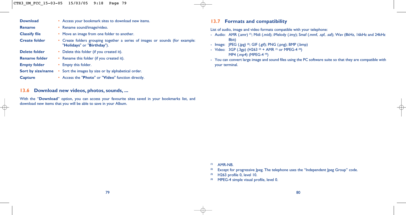 8013.7 Formats and compatibilityList of audio, image and video formats compatible with your telephone: - Audio: AMR (.amr) (1); Midi (.mid); iMelody (.imy); Smaf (.mmf, .spf, .saf); Wav (8kHz, 16kHz and 24kHz 8bit)- Image: JPEG (.jpg) (2); GIF (.gif); PNG (.png); BMP (.bmp)- Video: 3GP (.3gp) (H263 (3) + AMR (1) or MPEG-4 (4))MP4 (.mp4) (MPEG-4 (4))- You can convert large image and sound files using the PC software suite so that they are compatible withyour terminal.(1) AMR-NB.(2) Except for progressive Jpeg. The telephone uses the “Independent Jpeg Group” code. (3) H263 profile 0, level 10.(4) MPEG-4 simple visual profile, level 0.Download •Access your bookmark sites to download new items.Rename •Rename sound/image/video.Classify file •Move an image from one folder to another.Create folder •Create folders grouping together a series of images or sounds (for example:&quot;Holidays&quot; or &quot;Birthday&quot;).Delete folder •Delete this folder (if you created it).Rename folder •Rename this folder (if you created it).Empty folder •Empty this folder.Sort by size/name •Sort the images by size or by alphabetical order.Capture •Access the &quot;Photo&quot; or &quot;Video&quot; function directly.13.6 Download new videos, photos, sounds, ...With the “Download” option, you can access your favourite sites saved in your bookmarks list, anddownload new items that you will be able to save in your Album.79CTH3_UM_FCC_15-03-05  15/03/05  9:18  Page 79