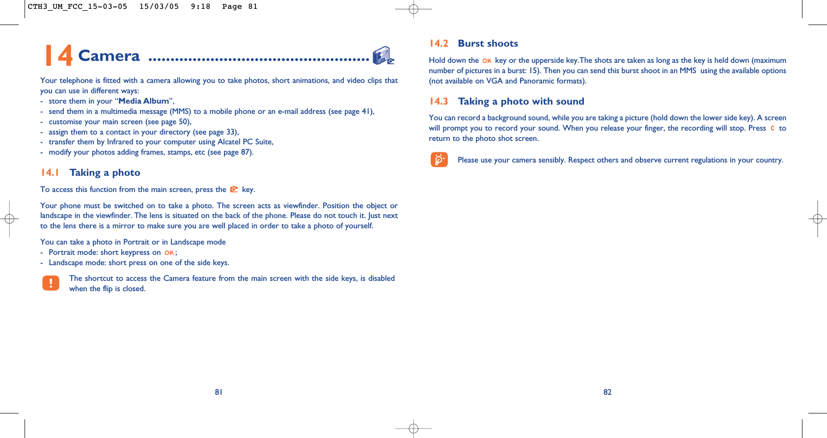 14.2 Burst shoots Hold down the  key or the upperside key.The shots are taken as long as the key is held down (maximumnumber of pictures in a burst: 15). Then you can send this burst shoot in an MMS  using the available options(not available on VGA and Panoramic formats).14.3 Taking a photo with soundYou can record a background sound, while you are taking a picture (hold down the lower side key). A screenwill prompt you to record your sound. When you release your finger, the recording will stop. Press  toreturn to the photo shot screen. Please use your camera sensibly. Respect others and observe current regulations in your country. 828114 Camera ..................................................Your telephone is fitted with a camera allowing you to take photos, short animations, and video clips thatyou can use in different ways:- store them in your “Media Album”, - send them in a multimedia message (MMS) to a mobile phone or an e-mail address (see page 41),- customise your main screen (see page 50),- assign them to a contact in your directory (see page 33),- transfer them by Infrared to your computer using Alcatel PC Suite,- modify your photos adding frames, stamps, etc (see page 87).14.1 Taking a photoTo access this function from the main screen, press the  key. Your phone must be switched on to take a photo. The screen acts as viewfinder. Position the object orlandscape in the viewfinder. The lens is situated on the back of the phone. Please do not touch it. Just nextto the lens there is a mirror to make sure you are well placed in order to take a photo of yourself. You can take a photo in Portrait or in Landscape mode - Portrait mode: short keypress on  ;- Landscape mode: short press on one of the side keys.The shortcut to access the Camera feature from the main screen with the side keys, is disabledwhen the flip is closed.CTH3_UM_FCC_15-03-05  15/03/05  9:18  Page 81