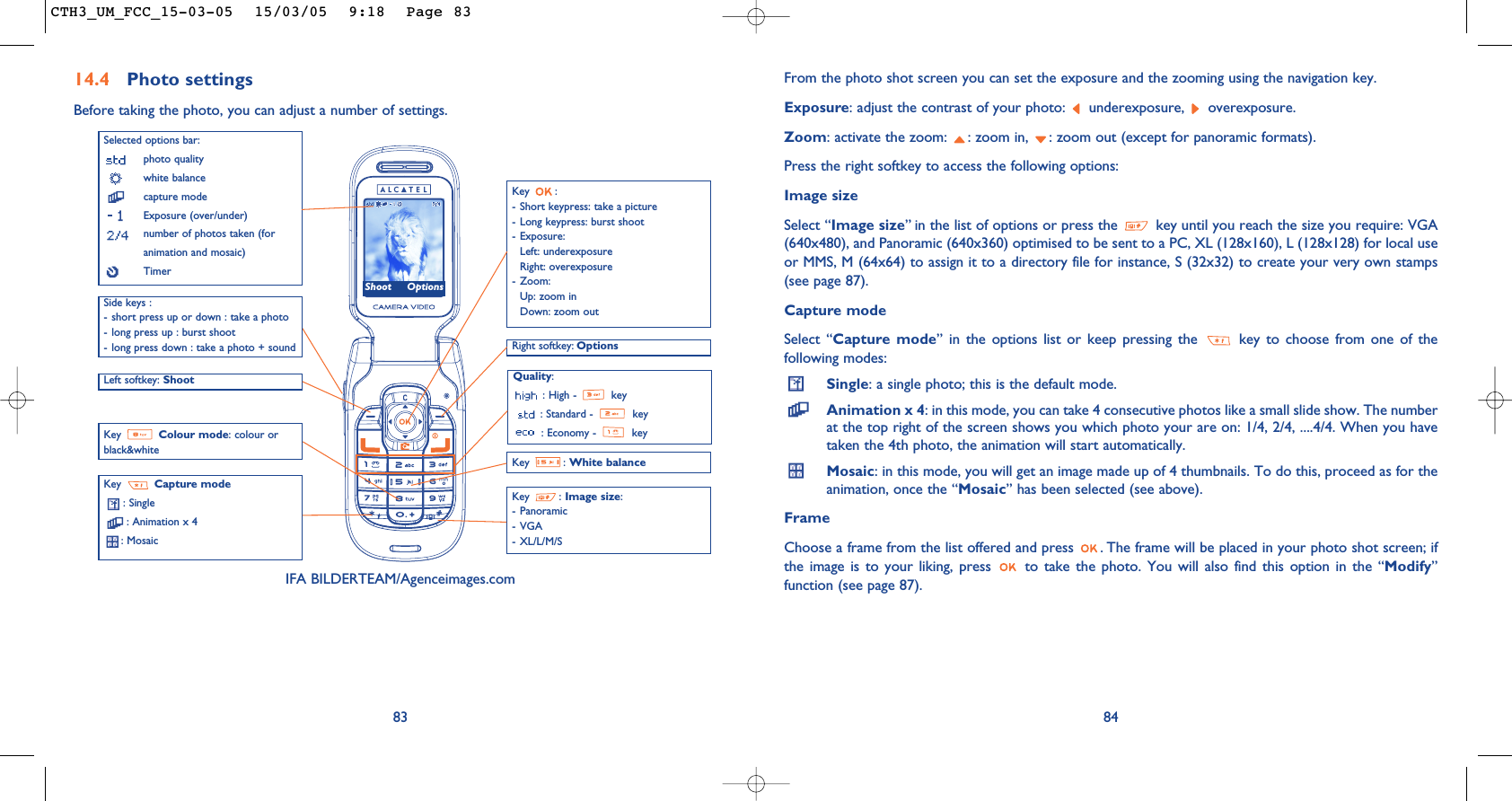 84From the photo shot screen you can set the exposure and the zooming using the navigation key.Exposure: adjust the contrast of your photo:  underexposure,  overexposure.Zoom: activate the zoom:  : zoom in,  : zoom out (except for panoramic formats).Press the right softkey to access the following options:Image sizeSelect “Image size” in the list of options or press the  key until you reach the size you require: VGA(640x480), and Panoramic (640x360) optimised to be sent to a PC, XL (128x160), L (128x128) for local useor MMS, M (64x64) to assign it to a directory file for instance, S (32x32) to create your very own stamps(see page 87).Capture modeSelect “Capture mode” in the options list or keep pressing the  key to choose from one of thefollowing modes:Single: a single photo; this is the default mode.Animation x 4: in this mode, you can take 4 consecutive photos like a small slide show. The numberat the top right of the screen shows you which photo your are on: 1/4, 2/4, ....4/4. When you havetaken the 4th photo, the animation will start automatically.Mosaic: in this mode, you will get an image made up of 4 thumbnails. To do this, proceed as for theanimation, once the “Mosaic” has been selected (see above).FrameChoose a frame from the list offered and press  . The frame will be placed in your photo shot screen; ifthe image is to your liking, press  to take the photo. You will also find this option in the “Modify”function (see page 87). 83Selected options bar:photo qualitywhite balancecapture modeExposure (over/under)number of photos taken (foranimation and mosaic)TimerLeft softkey: Shoot Quality:: High -  key: Standard -  key: Economy -  keyKey  Capture mode: Single: Animation x 4: Mosaic Key : White balanceRight softkey: OptionsKey :- Short keypress: take a picture- Long keypress: burst shoot- Exposure:Left: underexposureRight: overexposure- Zoom:Up: zoom inDown: zoom outKey : Image size:- Panoramic- VGA- XL/L/M/SKey  Colour mode: colour orblack&amp;whiteIFA BILDERTEAM/Agenceimages.com14.4 Photo settingsBefore taking the photo, you can adjust a number of settings. Side keys :- short press up or down : take a photo- long press up : burst shoot- long press down : take a photo + soundShoot OptionsCTH3_UM_FCC_15-03-05  15/03/05  9:18  Page 83