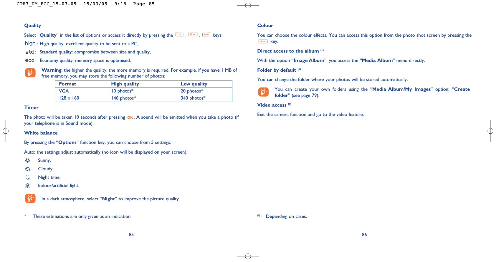 ColourYou can choose the colour effects. You can access this option from the photo shot screen by pressing thekey. Direct access to the album (1)With the option “Image Album”, you access the “Media Album” menu directly.Folder by default (1)You can change the folder where your photos will be stored automatically.You can create your own folders using the “Media Album/My Images” option: “Createfolder” (see page 79).Video access (1)Exit the camera function and go to the video feature.86(1) Depending on cases.QualitySelect “Quality” in the list of options or access it directly by pressing the  ,  ,  keys:: High quality: excellent quality to be sent to a PC,: Standard quality: compromise between size and quality,: Economy quality: memory space is optimised.Warning: the higher the quality, the more memory is required. For example, if you have 1 MB offree memory, you may store the following number of photos:Format High quality  Low quality VGA 10 photos* 20 photos*128 x 160 146 photos* 340 photos*TimerThe photo will be taken 10 seconds after pressing  . A sound will be emitted when you take a photo (ifyour telephone is in Sound mode).White balanceBy pressing the “Options” function key, you can choose from 5 settings: Auto: the settings adjust automatically (no icon will be displayed on your screen),Sunny, Cloudy,Night time, Indoor/artificial light.In a dark atmosphere, select “Night” to improve the picture quality.85* These estimations are only given as an indication. CTH3_UM_FCC_15-03-05  15/03/05  9:18  Page 85