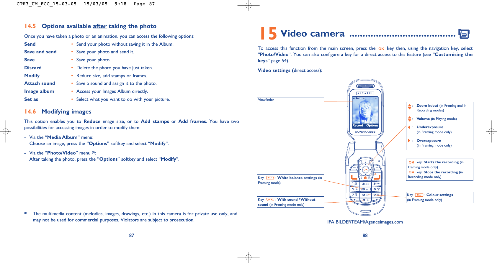 15 Video camera  ........................................To access this function from the main screen, press the  key then, using the navigation key, select“Photo/Video”. You can also configure a key for a direct access to this feature (see “Customising thekeys” page 54).Video settings (direct access):88ViewfinderKey : White balance settings (inFraming mode)Key : With sound / Withoutsound (in Framing mode only):Zoom in/out (in Framing and in Recording modes):Volume (in Playing mode):Underexposure(in Framing mode only):Overexposure (in Framing mode only)key: Starts the recording (inFraming mode only)key: Stops the recording (inRecording mode only)Key : Colour settings(in Framing mode only)IFA BILDERTEAM/Agenceimages.comRecord Options14.5 Options available after taking the photoOnce you have taken a photo or an animation, you can access the following options: Send •Send your photo without saving it in the Album.Save and send  •Save your photo and send it.Save •Save your photo.Discard •Delete the photo you have just taken.Modify •Reduce size, add stamps or frames.Attach sound •Save a sound and assign it to the photo.Image album •Access your Images Album directly.Set as •Select what you want to do with your picture.14.6 Modifying imagesThis option enables you to Reduce image size, or to Add stamps or  Add frames. You have twopossibilities for accessing images in order to modify them:- Via the “Media Album” menu:Choose an image, press the “Options” softkey and select “Modify”.- Via the “Photo/Video” menu (1):After taking the photo, press the “Options” softkey and select “Modify”.87(1) The multimedia content (melodies, images, drawings, etc.) in this camera is for private use only, andmay not be used for commercial purposes. Violators are subject to prosecution.CTH3_UM_FCC_15-03-05  15/03/05  9:18  Page 87