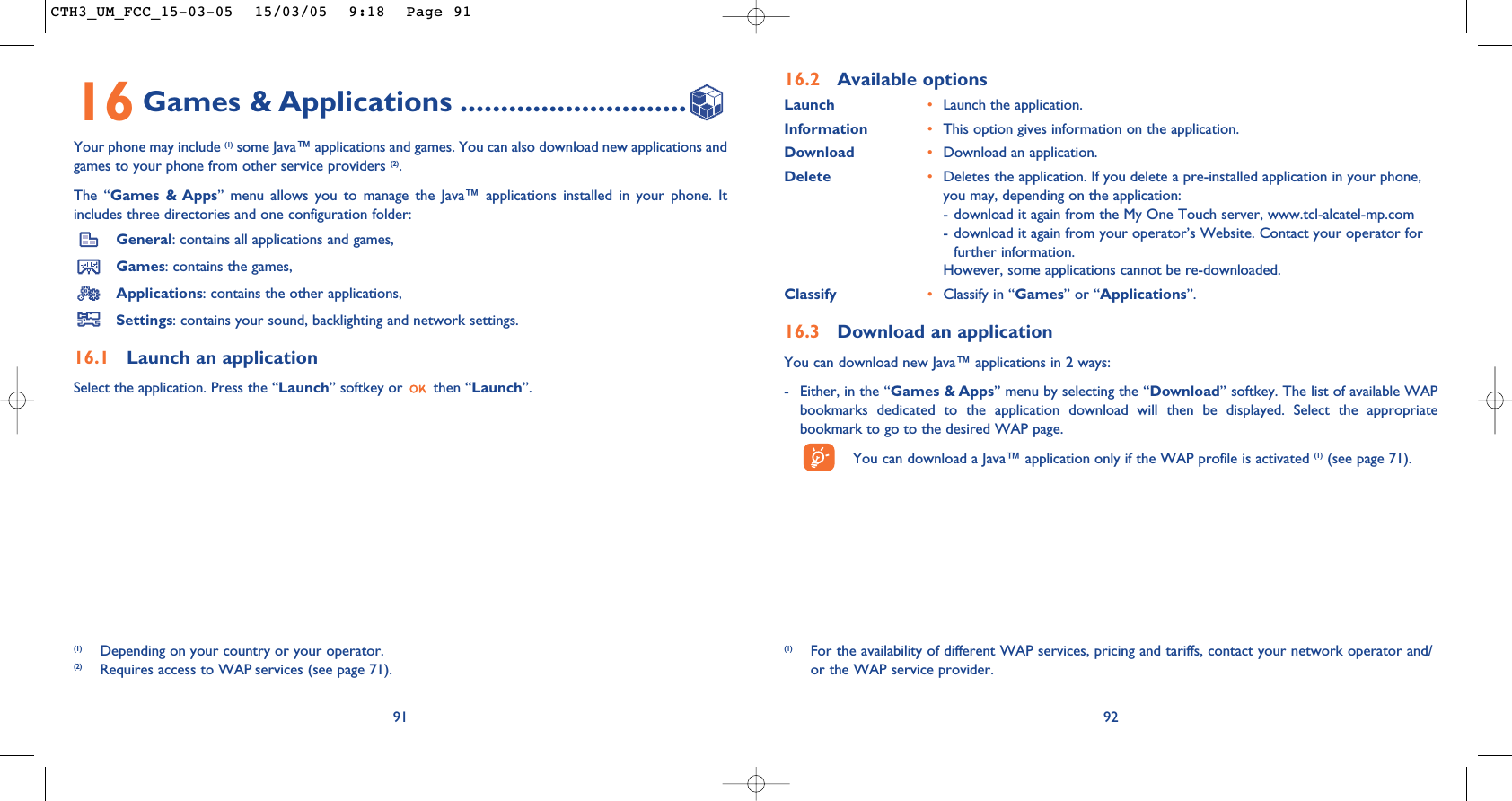 92(1) For the availability of different WAP services, pricing and tariffs, contact your network operator and/or the WAP service provider.16.2 Available optionsLaunch •Launch the application.Information •This option gives information on the application.Download •Download an application.Delete •Deletes the application. If you delete a pre-installed application in your phone,you may, depending on the application:- download it again from the My One Touch server, www.tcl-alcatel-mp.com- download it again from your operator’s Website. Contact your operator forfurther information.However, some applications cannot be re-downloaded.Classify •Classify in “Games” or “Applications”.16.3 Download an applicationYou can download new Java™ applications in 2 ways: - Either, in the “Games &amp; Apps” menu by selecting the “Download” softkey. The list of available WAPbookmarks dedicated to the application download will then be displayed. Select the appropriatebookmark to go to the desired WAP page. You can download a Java™ application only if the WAP profile is activated (1) (see page 71).9116 Games &amp; Applications ............................Your phone may include (1) some Java™ applications and games. You can also download new applications andgames to your phone from other service providers (2). The “Games &amp; Apps” menu allows you to manage the Java™ applications installed in your phone. Itincludes three directories and one configuration folder:General: contains all applications and games,Games: contains the games,Applications: contains the other applications,Settings: contains your sound, backlighting and network settings.16.1 Launch an applicationSelect the application. Press the “Launch” softkey or  then “Launch”.(1) Depending on your country or your operator.(2) Requires access to WAP services (see page 71).CTH3_UM_FCC_15-03-05  15/03/05  9:18  Page 91