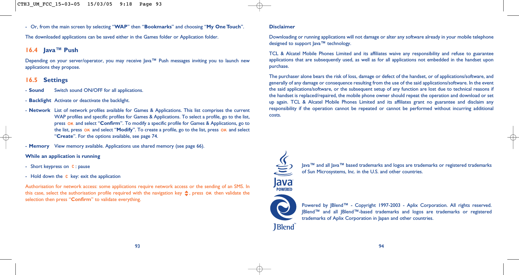 94DisclaimerDownloading or running applications will not damage or alter any software already in your mobile telephonedesigned to support Java™ technology.TCL &amp; Alcatel Mobile Phones Limited and its affiliates waive any responsibility and refuse to guaranteeapplications that are subsequently used, as well as for all applications not embedded in the handset uponpurchase.The purchaser alone bears the risk of loss, damage or defect of the handset, or of applications/software, andgenerally of any damage or consequence resulting from the use of the said applications/software. In the eventthe said applications/software, or the subsequent setup of any function are lost due to technical reasons ifthe handset is replaced/repaired, the mobile phone owner should repeat the operation and download or setup again. TCL &amp; Alcatel Mobile Phones Limited and its affiliates grant no guarantee and disclaim anyresponsibility if the operation cannot be repeated or cannot be performed without incurring additionalcosts.Java™ and all Java™ based trademarks and logos are trademarks or registered trademarksof Sun Microsystems, Inc. in the U.S. and other countries.Powered by JBlend™ - Copyright 1997-2003 - Aplix Corporation. All rights reserved.JBlend™ and all JBlend™-based trademarks and logos are trademarks or registeredtrademarks of Aplix Corporation in Japan and other countries.93- Or, from the main screen by selecting “WAP” then “Bookmarks” and choosing “My One Touch”.The downloaded applications can be saved either in the Games folder or Application folder. 16.4 Java™ PushDepending on your server/operator, you may receive Java™ Push messages inviting you to launch newapplications they propose.16.5 Settings-Sound Switch sound ON/OFF for all applications.-Backlight Activate or deactivate the backlight.-Network List of network profiles available for Games &amp; Applications. This list comprises the currentWAP profiles and specific profiles for Games &amp; Applications. To select a profile, go to the list,press  and select “Confirm”. To modify a specific profile for Games &amp; Applications, go tothe list, press  and select “Modify”. To create a profile, go to the list, press  and select“Create”. For the options available, see page 74.-Memory View memory available. Applications use shared memory (see page 66).While an application is running- Short keypress on  : pause- Hold down the  key: exit the applicationAuthorisation for network access: some applications require network access or the sending of an SMS. Inthis case, select the authorisation profile required with the navigation key  , press  then validate theselection then press “Confirm” to validate everything.CTH3_UM_FCC_15-03-05  15/03/05  9:18  Page 93