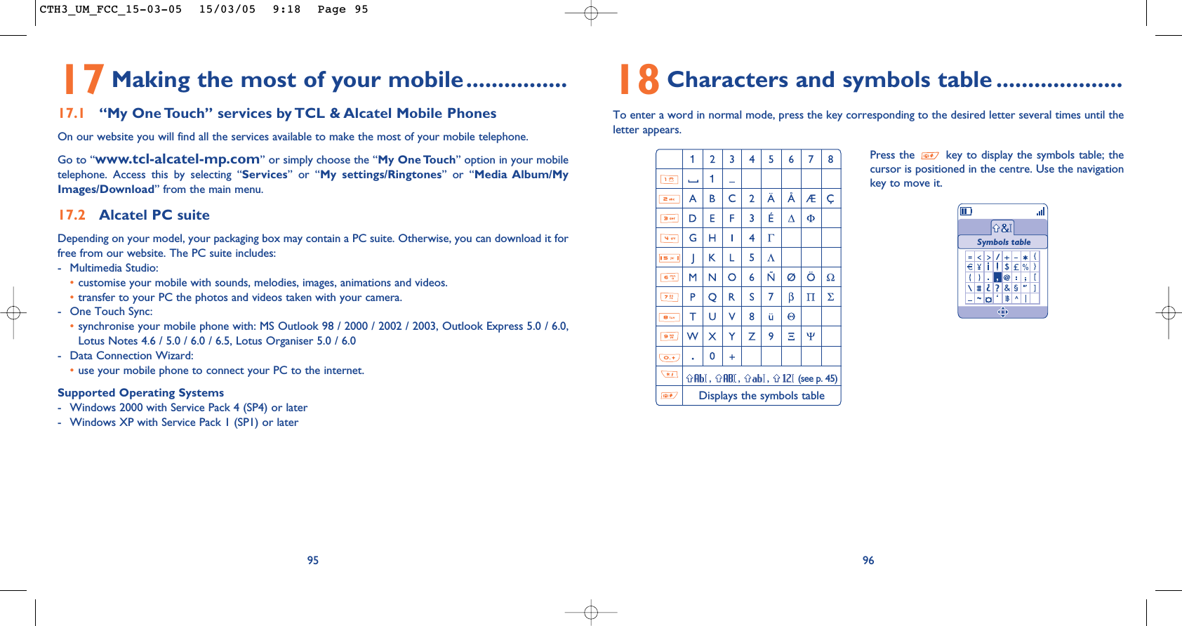 18 Characters and symbols table ....................To enter a word in normal mode, press the key corresponding to the desired letter several times until theletter appears.96Press the  key to display the symbols table; thecursor is positioned in the centre. Use the navigationkey to move it., , , (see p. 45)Displays the symbols tableSymbols table17 Making the most of your mobile................17.1 “My One Touch” services by TCL &amp; Alcatel Mobile PhonesOn our website you will find all the services available to make the most of your mobile telephone.Go to “www.tcl-alcatel-mp.com” or simply choose the “My One Touch” option in your mobiletelephone. Access this by selecting “Services” or “My settings/Ringtones” or “Media Album/MyImages/Download” from the main menu.17.2 Alcatel PC suiteDepending on your model, your packaging box may contain a PC suite. Otherwise, you can download it forfree from our website. The PC suite includes:- Multimedia Studio: •customise your mobile with sounds, melodies, images, animations and videos.•transfer to your PC the photos and videos taken with your camera.- One Touch Sync: •synchronise your mobile phone with: MS Outlook 98 / 2000 / 2002 / 2003, Outlook Express 5.0 / 6.0,Lotus Notes 4.6 / 5.0 / 6.0 / 6.5, Lotus Organiser 5.0 / 6.0- Data Connection Wizard: •use your mobile phone to connect your PC to the internet.Supported Operating Systems- Windows 2000 with Service Pack 4 (SP4) or later- Windows XP with Service Pack 1 (SP1) or later95CTH3_UM_FCC_15-03-05  15/03/05  9:18  Page 95