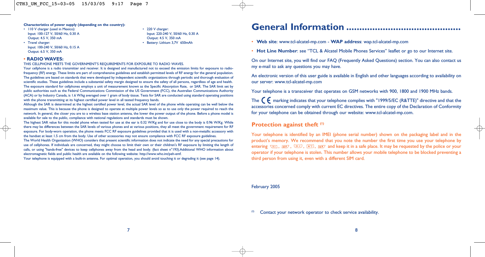 General Information ............................................•Web site: www.tcl-alcatel-mp.com - WAP address: wap.tcl-alcatel-mp.com•Hot Line Number: see “TCL &amp; Alcatel Mobile Phones Services” leaflet or go to our Internet site.On our Internet site, you will find our FAQ (Frequently Asked Questions) section. You can also contact usmy e-mail to ask any questions you may have. An electronic version of this user guide is available in English and other languages according to availability onour server: www.tcl-alcatel-mp.comYour telephone is a transceiver that operates on GSM networks with 900, 1800 and 1900 MHz bands.The  marking indicates that your telephone complies with &quot;1999/5/EC (R&amp;TTE)&quot; directive and that theaccessories concerned comply with current EC directives. The entire copy of the Declaration of Conformityfor your telephone can be obtained through our website: www.tcl-alcatel-mp.com.Protection against theft (1)Your telephone is identified by an IMEI (phone serial number) shown on the packaging label and in theproduct’s memory. We recommend that you note the number the first time you use your telephone byentering  ,  ,  ,  ,  and keep it in a safe place. It may be requested by the police or youroperator if your telephone is stolen. This number allows your mobile telephone to be blocked preventing athird person from using it, even with a different SIM card.February 20058Characteristics of power supply (depending on the country):• 110 V charger (used in Mexico): • 220 V charger:Input: 100-127 V, 50/60 Hz, 0.30 A Input: 220-240 V, 50/60 Hz, 0.30 AOutput: 4.5 V, 350 mA Output: 4.5 V, 350 mA• Travel charger:  • Battery: Lithium 3,7V  650mAhInput: 100-240 V, 50/60 Hz, 0.15 AOutput: 6.5 V, 350 mA•RADIO WAVES:THIS CELLPHONE MEETS THE GOVERNMENT’S REQUIREMENTS FOR EXPOSURE TO RADIO WAVES.Your cellphone is a radio transmitter and receiver. It is designed and manufactured not to exceed the emission limits for exposure to radio-frequency (RF) energy. These limits are part of comprehensive guidelines and establish permitted levels of RF energy for the general population.The guidelines are based on standards that were developed by independent scientific organizations through periodic and thorough evaluation ofscientific studies. These guidelines include a substantial safety margin designed to ensure the safety of all persons, regardless of age and health.The exposure standard for cellphones employs a unit of measurement known as the Specific Absorption Rate,  or SAR. The SAR limit set bypublic authorities such as the Federal Communications Commission of the US Government (FCC), the Australian Communications Authority(ACA) or by Industry Canada, is 1.6 W/kg averaged over 1 gram of body tissue. Tests for SAR are conducted using standard operating positionswith the phone transmitting at its highest certified power level in all tested frequency bands.Although the SAR is determined at the highest certified power level, the actual SAR level of the phone while operating can be well below themaximum value. This is because the phone is designed to operate at multiple power levels so as to use only the power required to reach thenetwork. In general, the closer you are to a wireless base station antenna, the lower the power output of the phone. Before a phone model isavailable for sale to the public, compliance with national regulations and standards must be shown.The highest SAR value for this model phone when tested for use at the ear is 0.32 W/Kg and for use close to the body is 0.96 W/Kg. Whilethere may be differences between the SAR levels of various phones and at various positions, they all meet the government requirement for RFexposure. For body-worn operation, the phone meets FCC RF exposure guidelines provided that it is used with a non-metallic accessory withthe handset at least 1.5 cm from the body. Use of other accessories may not ensure compliance with FCC RF exposure guidelines.The World Health Organization (WHO) considers that present scientific information does not indicate the need for any special precautions foruse of cellphones. If individuals are concerned, they might choose to limit their own or their children&apos;s RF exposure by limiting the length ofcalls, or using &quot;hands-free&quot; devices to keep cellphones away from the head and body. (fact sheet n°193).Additional WHO information aboutelectromagnetic fields and public health are available on the following website: http://www.who.int/peh-emf.Your telephone is equipped with a built-in antenna. For optimal operation, you should avoid touching it or degrading it (see page 14).7(1) Contact your network operator to check service availability.CTH3_UM_FCC_15-03-05  15/03/05  9:17  Page 7