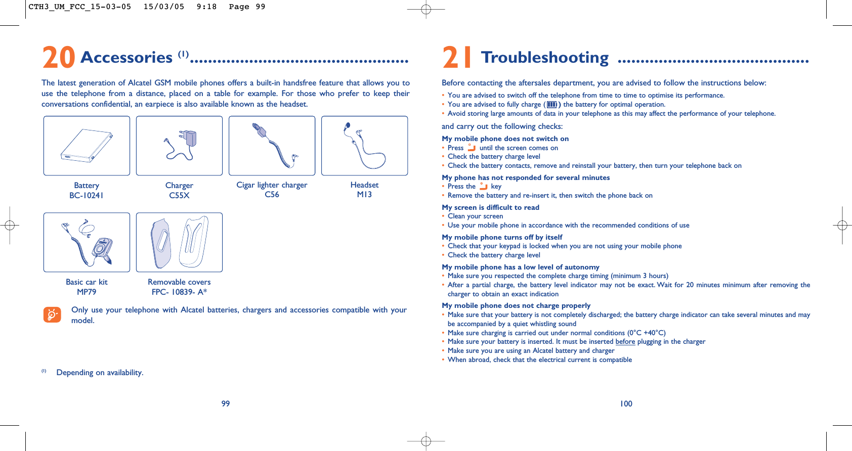 10021 Troubleshooting ..........................................Before contacting the aftersales department, you are advised to follow the instructions below:•You are advised to switch off the telephone from time to time to optimise its performance.•You are advised to fully charge ( )the battery for optimal operation.•Avoid storing large amounts of data in your telephone as this may affect the performance of your telephone. and carry out the following checks:My mobile phone does not switch on•Press  until the screen comes on•Check the battery charge level•Check the battery contacts, remove and reinstall your battery, then turn your telephone back onMy phone has not responded for several minutes•Press the  key•Remove the battery and re-insert it, then switch the phone back on My screen is difficult to read•Clean your screen•Use your mobile phone in accordance with the recommended conditions of useMy mobile phone turns off by itself•Check that your keypad is locked when you are not using your mobile phone•Check the battery charge levelMy mobile phone has a low level of autonomy•Make sure you respected the complete charge timing (minimum 3 hours)•After a partial charge, the battery level indicator may not be exact. Wait for 20 minutes minimum after removing thecharger to obtain an exact indicationMy mobile phone does not charge properly•Make sure that your battery is not completely discharged; the battery charge indicator can take several minutes and maybe accompanied by a quiet whistling sound•Make sure charging is carried out under normal conditions (0°C +40°C)•Make sure your battery is inserted. It must be inserted before plugging in the charger•Make sure you are using an Alcatel battery and charger•When abroad, check that the electrical current is compatible20 Accessories (1)................................................The latest generation of Alcatel GSM mobile phones offers a built-in handsfree feature that allows you touse the telephone from a distance, placed on a table for example. For those who prefer to keep theirconversations confidential, an earpiece is also available known as the headset. 99Battery BC-10241ChargerC55XCigar lighter chargerC56HeadsetM13Basic car kitMP79Removable covers FPC- 10839- A*(1) Depending on availability.Only use your telephone with Alcatel batteries, chargers and accessories compatible with yourmodel.CTH3_UM_FCC_15-03-05  15/03/05  9:18  Page 99