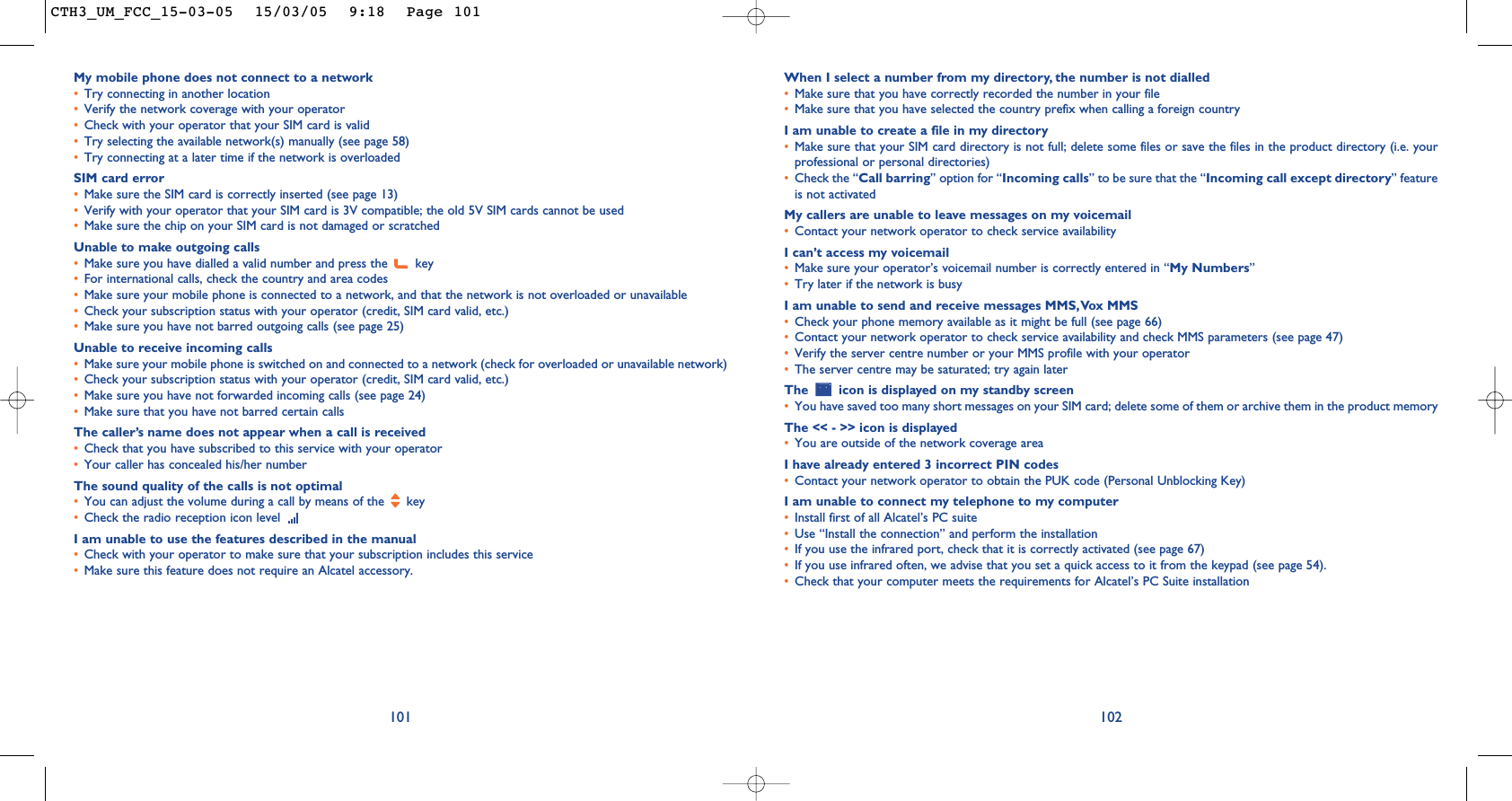When I select a number from my directory, the number is not dialled•Make sure that you have correctly recorded the number in your file•Make sure that you have selected the country prefix when calling a foreign countryI am unable to create a file in my directory•Make sure that your SIM card directory is not full; delete some files or save the files in the product directory (i.e. yourprofessional or personal directories)•Check the “Call barring” option for “Incoming calls” to be sure that the “Incoming call except directory” featureis not activatedMy callers are unable to leave messages on my voicemail•Contact your network operator to check service availabilityI can’t access my voicemail•Make sure your operator’s voicemail number is correctly entered in “My Numbers”•Try later if the network is busyI am unable to send and receive messages MMS,Vox MMS•Check your phone memory available as it might be full (see page 66)•Contact your network operator to check service availability and check MMS parameters (see page 47)•Verify the server centre number or your MMS profile with your operator•The server centre may be saturated; try again laterThe  icon is displayed on my standby screen•You have saved too many short messages on your SIM card; delete some of them or archive them in the product memoryThe &lt;&lt; - &gt;&gt; icon is displayed•You are outside of the network coverage areaI have already entered 3 incorrect PIN codes•Contact your network operator to obtain the PUK code (Personal Unblocking Key)I am unable to connect my telephone to my computer•Install first of all Alcatel’s PC suite•Use “Install the connection” and perform the installation•If you use the infrared port, check that it is correctly activated (see page 67)•If you use infrared often, we advise that you set a quick access to it from the keypad (see page 54). •Check that your computer meets the requirements for Alcatel’s PC Suite installation102My mobile phone does not connect to a network•Try connecting in another location•Verify the network coverage with your operator•Check with your operator that your SIM card is valid•Try selecting the available network(s) manually (see page 58)•Try connecting at a later time if the network is overloadedSIM card error•Make sure the SIM card is correctly inserted (see page 13)•Verify with your operator that your SIM card is 3V compatible; the old 5V SIM cards cannot be used•Make sure the chip on your SIM card is not damaged or scratchedUnable to make outgoing calls•Make sure you have dialled a valid number and press the  key•For international calls, check the country and area codes•Make sure your mobile phone is connected to a network, and that the network is not overloaded or unavailable•Check your subscription status with your operator (credit, SIM card valid, etc.)•Make sure you have not barred outgoing calls (see page 25)Unable to receive incoming calls•Make sure your mobile phone is switched on and connected to a network (check for overloaded or unavailable network)•Check your subscription status with your operator (credit, SIM card valid, etc.)•Make sure you have not forwarded incoming calls (see page 24)•Make sure that you have not barred certain callsThe caller’s name does not appear when a call is received•Check that you have subscribed to this service with your operator•Your caller has concealed his/her numberThe sound quality of the calls is not optimal•You can adjust the volume during a call by means of the  key•Check the radio reception icon level I am unable to use the features described in the manual•Check with your operator to make sure that your subscription includes this service•Make sure this feature does not require an Alcatel accessory.101CTH3_UM_FCC_15-03-05  15/03/05  9:18  Page 101