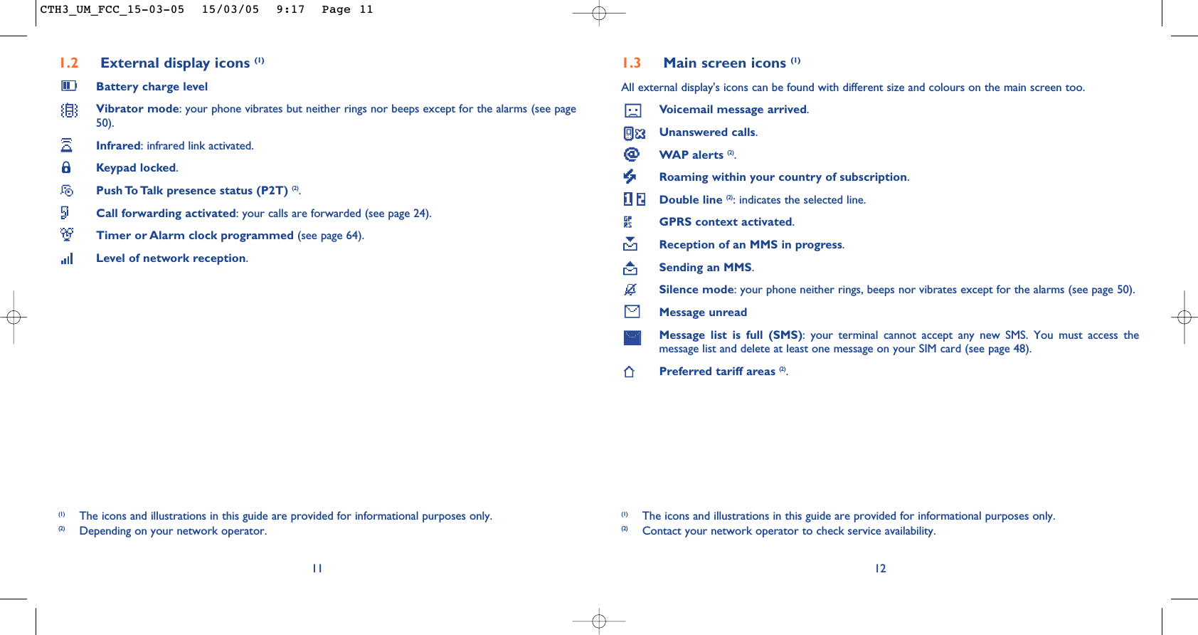 1.3 Main screen icons (1)All external display&apos;s icons can be found with different size and colours on the main screen too.Voicemail message arrived.Unanswered calls.WAP alerts (2).Roaming within your country of subscription.Double line (2): indicates the selected line.GPRS context activated.Reception of an MMS in progress.Sending an MMS.Silence mode: your phone neither rings, beeps nor vibrates except for the alarms (see page 50).Message unreadMessage list is full (SMS): your terminal cannot accept any new SMS. You must access themessage list and delete at least one message on your SIM card (see page 48).Preferred tariff areas (2).12(1) The icons and illustrations in this guide are provided for informational purposes only.(2) Contact your network operator to check service availability.1.2 External display icons (1)Battery charge levelVibrator mode: your phone vibrates but neither rings nor beeps except for the alarms (see page50).Infrared: infrared link activated.Keypad locked.Push To Talk presence status (P2T) (2).Call forwarding activated: your calls are forwarded (see page 24).Timer or Alarm clock programmed (see page 64).Level of network reception.11(1) The icons and illustrations in this guide are provided for informational purposes only.(2) Depending on your network operator.CTH3_UM_FCC_15-03-05  15/03/05  9:17  Page 11