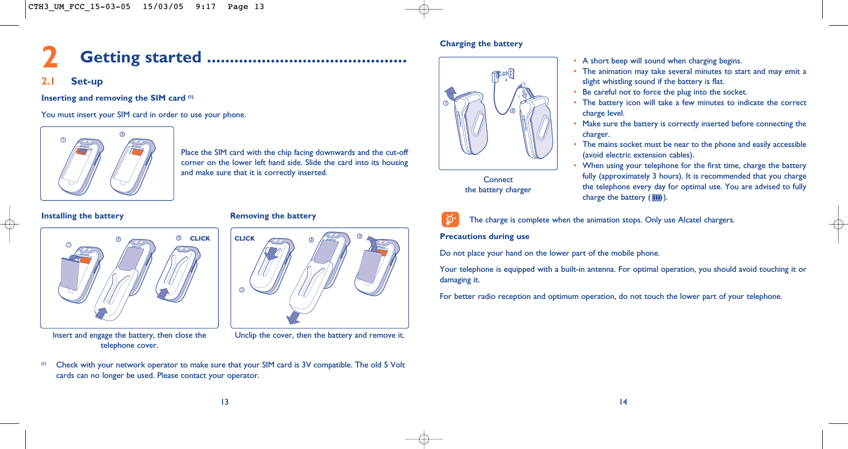 Charging the batteryConnect the battery charger•A short beep will sound when charging begins.•The animation may take several minutes to start and may emit aslight whistling sound if the battery is flat. •Be careful not to force the plug into the socket.•The battery icon will take a few minutes to indicate the correctcharge level.•Make sure the battery is correctly inserted before connecting thecharger.•The mains socket must be near to the phone and easily accessible(avoid electric extension cables).•When using your telephone for the first time, charge the batteryfully (approximately 3 hours). It is recommended that you chargethe telephone every day for optimal use. You are advised to fullycharge the battery ( ).142Getting started ............................................2.1 Set-upInserting and removing the SIM card (1)You must insert your SIM card in order to use your phone.13Place the SIM card with the chip facing downwards and the cut-offcorner on the lower left hand side. Slide the card into its housingand make sure that it is correctly inserted.(1) Check with your network operator to make sure that your SIM card is 3V compatible. The old 5 Voltcards can no longer be used. Please contact your operator.Installing the battery Removing the battery Insert and engage the battery, then close thetelephone cover. CLICKCLICKUnclip the cover, then the battery and remove it.The charge is complete when the animation stops. Only use Alcatel chargers.Precautions during useDo not place your hand on the lower part of the mobile phone.Your telephone is equipped with a built-in antenna. For optimal operation, you should avoid touching it ordamaging it.For better radio reception and optimum operation, do not touch the lower part of your telephone. CTH3_UM_FCC_15-03-05  15/03/05  9:17  Page 13