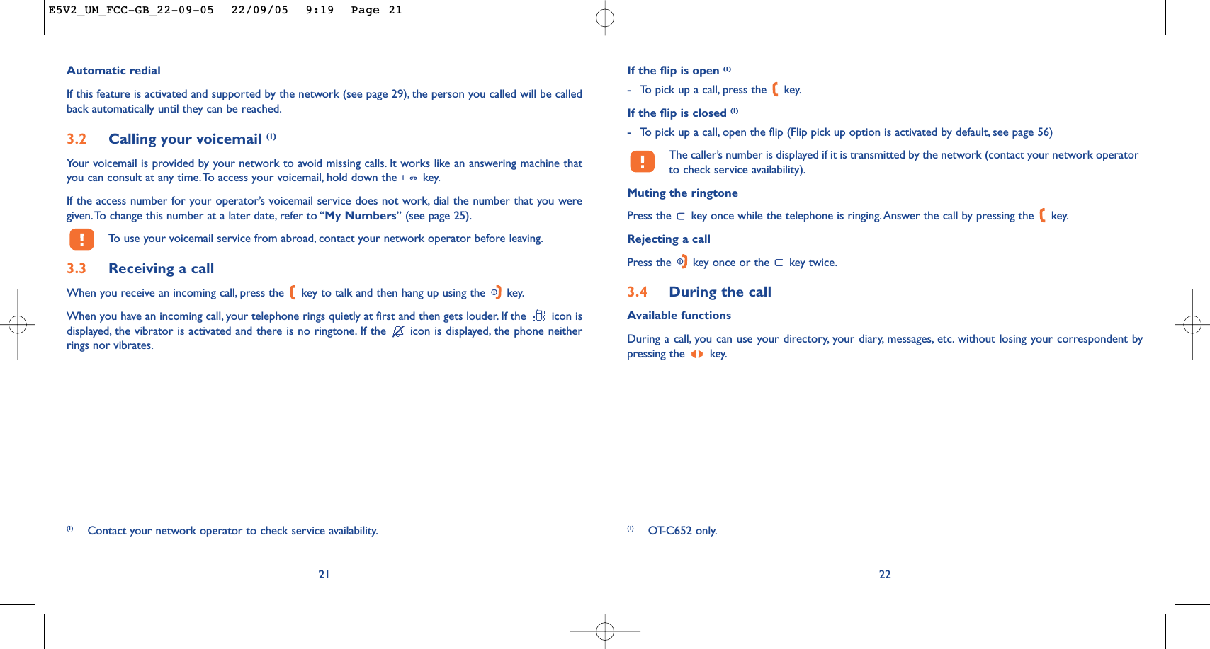 If the flip is open (1)-To pick up a call, press the  key.If the flip is closed (1)-To pick up a call, open the flip (Flip pick up option is activated by default, see page 56)The caller’s number is displayed if it is transmitted by the network (contact your network operatorto check service availability).Muting the ringtonePress the  key once while the telephone is ringing. Answer the call by pressing the  key.Rejecting a callPress the  key once or the  key twice.3.4 During the callAvailable functionsDuring a call, you can use your directory, your diary, messages, etc. without losing your correspondent bypressing the  key.2221Automatic redialIf this feature is activated and supported by the network (see page 29), the person you called will be calledback automatically until they can be reached.3.2 Calling your voicemail (1)Your voicemail is provided by your network to avoid missing calls. It works like an answering machine thatyou can consult at any time.To access your voicemail, hold down the  key.If the access number for your operator’s voicemail service does not work, dial the number that you weregiven.To change this number at a later date, refer to “My Numbers” (see page 25).To   use your voicemail service from abroad, contact your network operator before leaving.3.3 Receiving a callWhen you receive an incoming call, press the  key to talk and then hang up using the  key.When you have an incoming call, your telephone rings quietly at first and then gets louder. If the  icon isdisplayed, the vibrator is activated and there is no ringtone. If the  icon is displayed, the phone neitherrings nor vibrates.21(1) Contact your network operator to check service availability. (1) OT-C652 only.E5V2_UM_FCC-GB_22-09-05  22/09/05  9:19  Page 21