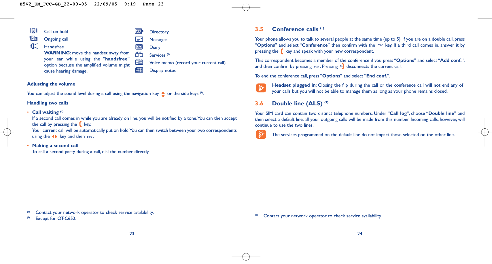 3.5 Conference calls (1)Your phone allows you to talk to several people at the same time (up to 5). If you are on a double call, press“Options” and select “Conference” then confirm with the  key. If a third call comes in, answer it bypressing the  key and speak with your new correspondent.This correspondent becomes a member of the conference if you press “Options” and select “Add conf.”,and then confirm by pressing  . Pressing  disconnects the current call.To   end the conference call, press “Options” and select “End conf.”.Headset plugged in:Closing the flip during the call or the conference call will not end any ofyour calls but you will not be able to manage them as long as your phone remains closed.3.6 Double line (ALS) (1)Your SIM card can contain two distinct telephone numbers. Under “Call log”, choose “Double line” andthen select a default line; all your outgoing calls will be made from this number. Incoming calls, however, willcontinue to use the two lines.The services programmed on the default line do not impact those selected on the other line.24(1) Contact your network operator to check service availability.23Adjusting the volumeYou can adjust the sound level during a call using the navigation key  or the side keys (2).Handling two calls•Call waiting (1)If a second call comes in while you are already on line, you will be notified by a tone.You can then acceptthe call by pressing the  key.Your current call will be automatically put on hold.You can then switch between your two correspondentsusing the  key and then  .•Making a second callTo   call a second party during a call, dial the number directly.23(1) Contact your network operator to check service availability.(2) Except for OT-C652.Call on holdOngoing callHandsfreeWARNING:move the handset away fromyour ear while using the “handsfree”option because the amplified volume mightcause hearing damage.DirectoryMessages DiaryServices (1)Voice memo (record your current call).Display notesE5V2_UM_FCC-GB_22-09-05  22/09/05  9:19  Page 23