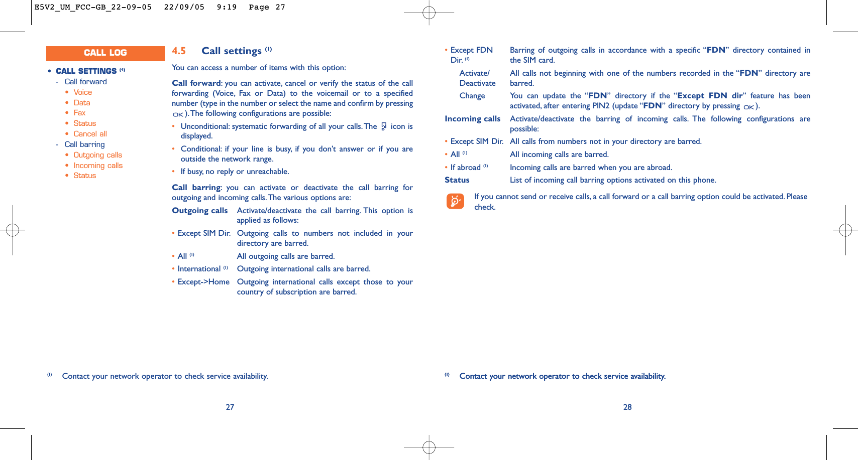 28(1) Contact your network operator to check service availability.•Except FDN  Barring of outgoing calls in accordance with a specific “FDN” directory contained in Dir. (1) the SIM card.Activate/ All calls not beginning with one of the numbers recorded in the “FDN” directory are Deactivate barred.Change You can update the “FDN” directory if the “Except FDN dir” feature has beenactivated, after entering PIN2 (update “FDN” directory by pressing  ).Incoming calls Activate/deactivate the barring of incoming calls. The following configurations arepossible:•Except SIM Dir. All calls from numbers not in your directory are barred.•All (1) All incoming calls are barred.•If abroad (1) Incoming calls are barred when you are abroad.Status List of incoming call barring options activated on this phone.If you cannot send or receive calls, a call forward or a call barring option could be activated. Pleasecheck.(1) Contact your network operator to check service availability.274.5 Call settings (1)Yo u can access a number of items with this option:Call forward:you can activate, cancel or verify the status of the callforwarding (Voice, Fax or Data) to the voicemail or to a specifiednumber (type in the number or select the name and confirm by pressing).The following configurations are possible:•Unconditional: systematic forwarding of all your calls.The  icon isdisplayed.•Conditional: if your line is busy, if you don’t answer or if you areoutside the network range.•If busy, no reply or unreachable.Call barring:you can activate or deactivate the call barring foroutgoing and incoming calls.The various options are:Outgoing calls Activate/deactivate the call barring. This option isapplied as follows:•Except SIM Dir. Outgoing calls to numbers not included in yourdirectory are barred.•All (1) All outgoing calls are barred.•International (1) Outgoing international calls are barred.•Except-&gt;Home Outgoing international calls except those to yourcountry of subscription are barred.•CALL SETTINGS (1)-Call forward•Voice•Data•Fax•Status•Cancel all-Call barring•Outgoing calls•Incoming calls•Status(1) Contact your network operator to check service availability.CALL LOGE5V2_UM_FCC-GB_22-09-05  22/09/05  9:19  Page 27