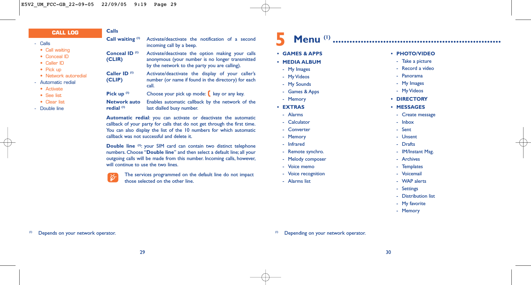 5Menu (1) ............................................................•GAMES &amp; APPS•MEDIA ALBUM-My Images-My Videos -My Sounds-Games &amp; Apps-Memory•EXTRAS-Alarms-Calculator-Converter-Memory-Infrared-Remote synchro.-Melody composer-Voice memo-Voice recognition-Alarms list•PHOTO/VIDEO-Take a picture-Record a video-Panorama-My Images-My Videos •DIRECTORY•MESSAGES-Create message-Inbox-Sent -Unsent-Drafts-IM/Instant Msg.-Archives-Templates-Voicemail-WAP alerts-Settings-Distribution list-My favorite-Memory30(1) Depending on your network operator.CallsCall waiting (1) Activate/deactivate the notification of a secondincoming call by a beep.Conceal ID (1) Activate/deactivate the option making your calls (CLIR) anonymous (your number is no longer transmittedby the network to the party you are calling).Caller ID (1) Activate/deactivate the display of your caller’s (CLIP) number (or name if found in the directory) for eachcall.Pick up (1) Choose your pick up mode: key or any key.Network auto Enables automatic callback by the network of the redial (1) last dialled busy number.Automatic redial:you can activate or deactivate the automaticcallback of your party for calls that do not get through the first time.You can also display the list of the 10 numbers for which automaticcallback was not successful and delete it.Double line (1):your SIM card can contain two distinct telephonenumbers. Choose “Double line” and then select a default line; all youroutgoing calls will be made from this number. Incoming calls, however,will continue to use the two lines.The services programmed on the default line do not impactthose selected on the other line.29-Calls•Call waiting•Conceal ID•Caller ID•Pick up•Network autoredial-Automatic redial•Activate•See list•Clear list-Double lineCALL LOG(1) Depends on your network operator.E5V2_UM_FCC-GB_22-09-05  22/09/05  9:19  Page 29
