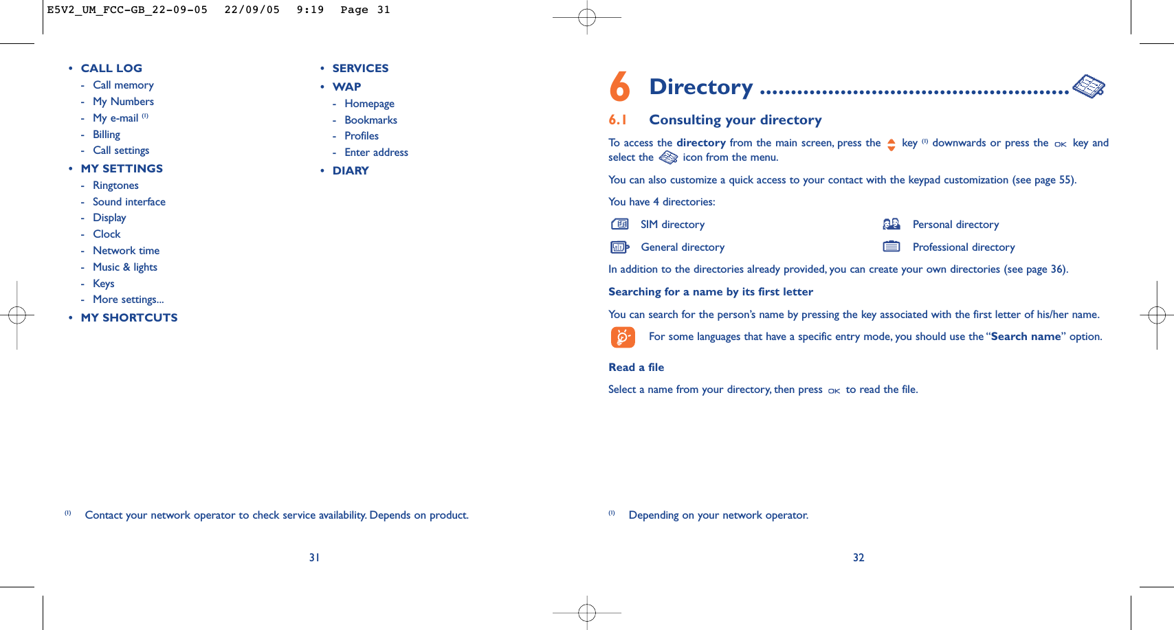 6Directory ..................................................6.1 Consulting your directoryTo   access the directory from the main screen, press the  key (1) downwards or press the  key andselect the  icon from the menu.You can also customize a quick access to your contact with the keypad customization (see page 55).You have 4 directories:SIM directory Personal directoryGeneral directory Professional directoryIn addition to the directories already provided, you can create your own directories (see page 36).Searching for a name by its first letterYou can search for the person’s name by pressing the key associated with the first letter of his/her name.For some languages that have a specific entry mode, you should use the “Search name” option.Read a fileSelect a name from your directory, then press  to read the file.32(1) Depending on your network operator.31(1) Contact your network operator to check service availability. Depends on product.•CALL LOG-Call memory -My Numbers-My e-mail (1)-Billing-Call settings•MY SETTINGS-Ringtones-Sound interface-Display -Clock-Network time-Music &amp; lights-Keys-More settings...•MY SHORTCUTS•SERVICES •WAP-Homepage-Bookmarks-Profiles-Enter address•DIARYE5V2_UM_FCC-GB_22-09-05  22/09/05  9:19  Page 31