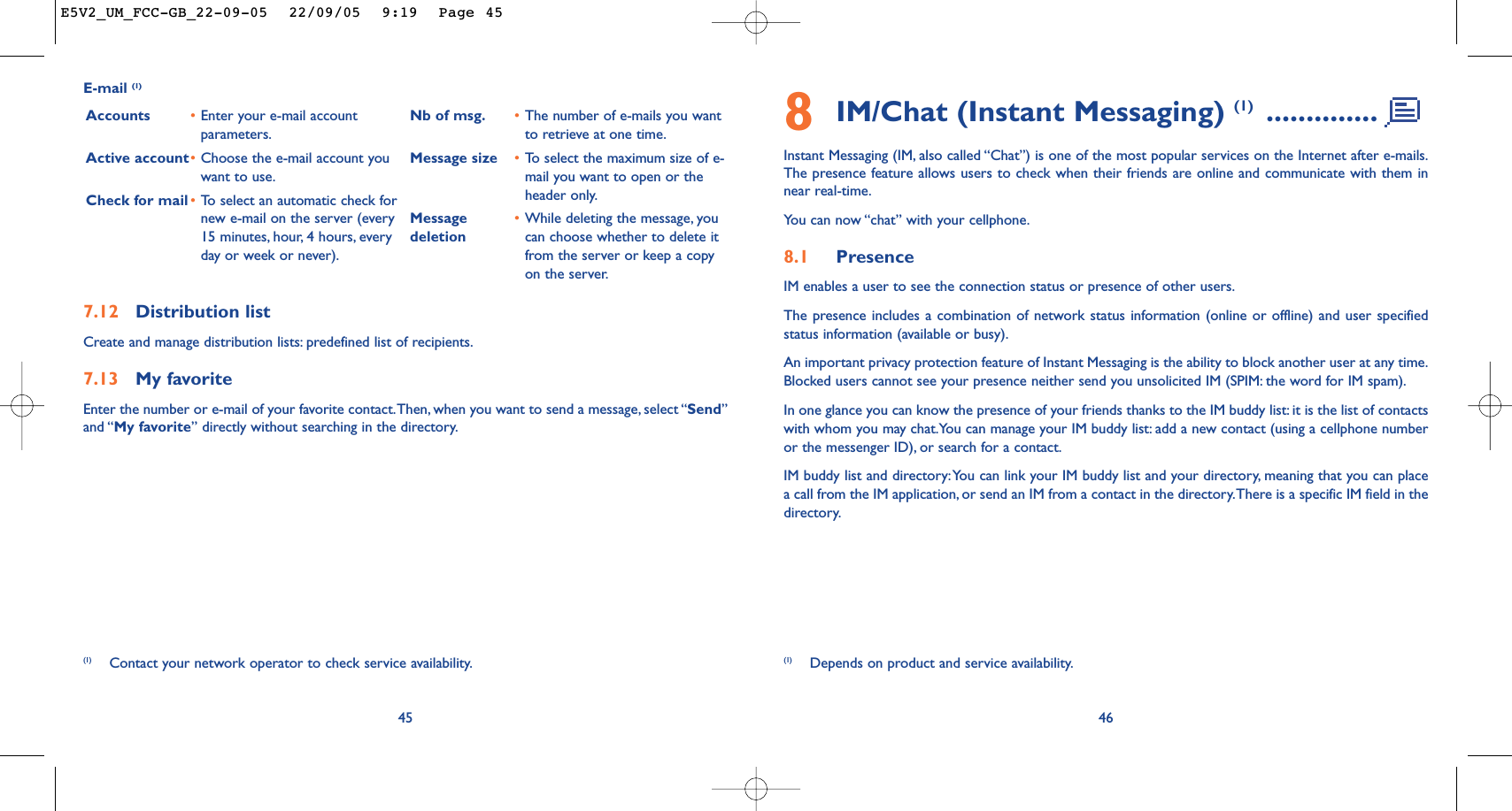 8IM/Chat (Instant Messaging) (1) ..............Instant Messaging (IM, also called “Chat”) is one of the most popular services on the Internet after e-mails.The presence feature allows users to check when their friends are online and communicate with them innear real-time.You can now “chat” with your cellphone.8.1 PresenceIM enables a user to see the connection status or presence of other users.The presence includes a combination of network status information (online or offline) and user specifiedstatus information (available or busy).An important privacy protection feature of Instant Messaging is the ability to block another user at any time.Blocked users cannot see your presence neither send you unsolicited IM (SPIM: the word for IM spam).In one glance you can know the presence of your friends thanks to the IM buddy list: it is the list of contactswith whom you may chat.You can manage your IM buddy list: add a new contact (using a cellphone numberor the messenger ID), or search for a contact.IM buddy list and directory:You can link your IM buddy list and your directory, meaning that you can placea call from the IM application, or send an IM from a contact in the directory.There is a specific IM field in thedirectory.46457.12 Distribution listCreate and manage distribution lists: predefined list of recipients.7.13 My favoriteEnter the number or e-mail of your favorite contact.Then, when you want to send a message, select “Send”and “My favorite” directly without searching in the directory.E-mail (1)Accounts •Enter your e-mail accountparameters.Active account•Choose the e-mail account youwant to use.Check for mail •To   select an automatic check fornew e-mail on the server (every15 minutes, hour, 4 hours, everyday or week or never).Nb of msg. •The number of e-mails you wantto retrieve at one time.Message size •To   select the maximum size of e-mail you want to open or theheader only.Message •While deleting the message, you deletion can choose whether to delete itfrom the server or keep a copyon the server.(1) Contact your network operator to check service availability. (1) Depends on product and service availability.E5V2_UM_FCC-GB_22-09-05  22/09/05  9:19  Page 45