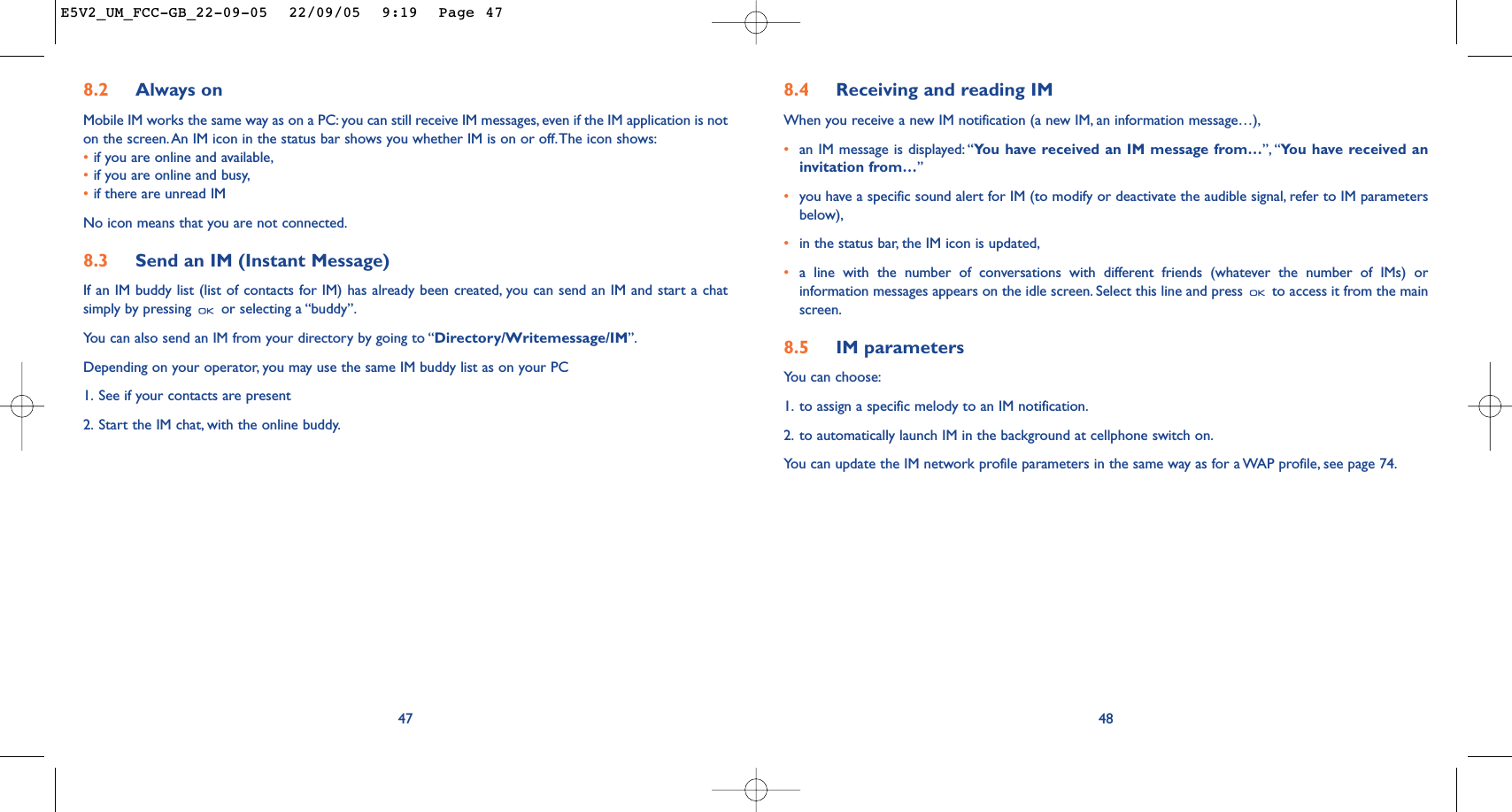 8.4 Receiving and reading IMWhen you receive a new IM notification (a new IM, an information message…),•an IM message is displayed: “You have received an IM message from…”, “You have received aninvitation from…”•you have a specific sound alert for IM (to modify or deactivate the audible signal, refer to IM parametersbelow),•in the status bar, the IM icon is updated,•a line with the number of conversations with different friends (whatever the number of IMs) orinformation messages appears on the idle screen. Select this line and press  to access it from the mainscreen.8.5 IM parametersYou can choose:1. to assign a specific melody to an IM notification.2. to automatically launch IM in the background at cellphone switch on.You can update the IM network profile parameters in the same way as for a WAP profile, see page 74.488.2 Always onMobile IM works the same way as on a PC: you can still receive IM messages, even if the IM application is noton the screen.An IM icon in the status bar shows you whether IM is on or off.The icon shows:•if you are online and available,•if you are online and busy,•if there are unread IMNo icon means that you are not connected.8.3 Send an IM (Instant Message) If an IM buddy list (list of contacts for IM) has already been created, you can send an IM and start a chatsimply by pressing  or selecting a “buddy”.You can also send an IM from your directory by going to “Directory/Writemessage/IM”.Depending on your operator, you may use the same IM buddy list as on your PC1. See if your contacts are present2. Start the IM chat, with the online buddy.47E5V2_UM_FCC-GB_22-09-05  22/09/05  9:19  Page 47