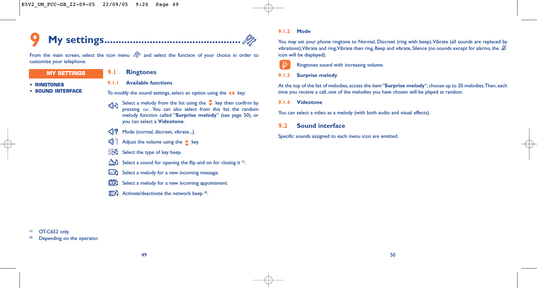 509.1.2 ModeYou may set your phone ringtone to Normal, Discreet (ring with beep),Vibrate (all sounds are replaced byvibrations),Vibrate and ring,Vibrate then ring, Beep and vibrate, Silence (no sounds except for alarms, the icon will be displayed).Ringtones sound with increasing volume.9.1.3 Surprise melody At the top of the list of melodies, access the item “Surprise melody”; choose up to 20 melodies.Then, eachtime you receive a call, one of the melodies you have chosen will be played at random.9.1.4 VideotoneYou can select a video as a melody (with both audio and visual effects).9.2 Sound interfaceSpecific sounds assigned to each menu icon are emitted.499My settings................................................From the main screen, select the icon menu  and select the function of your choice in order tocustomize your telephone.(1) OT-C652 only.(2) Depending on the operator.•RINGTONES•SOUND INTERFACEMY SETTINGS 9.1 Ringtones9.1.1 Available functionsTo   modify the sound settings, select an option using the  key:Select a melody from the list using the  key then confirm bypressing  . You can also select from this list the randommelody function called “Surprise melody” (see page 50), oryou can select a Videotone.Mode (normal, discreet, vibrate...).Adjust the volume using the  key.Select the type of key beep.Select a sound for opening the flip and on for closing it (1).Select a melody for a new incoming message.Select a melody for a new incoming appointment.Activate/deactivate the network beep (2).E5V2_UM_FCC-GB_22-09-05  22/09/05  9:20  Page 49