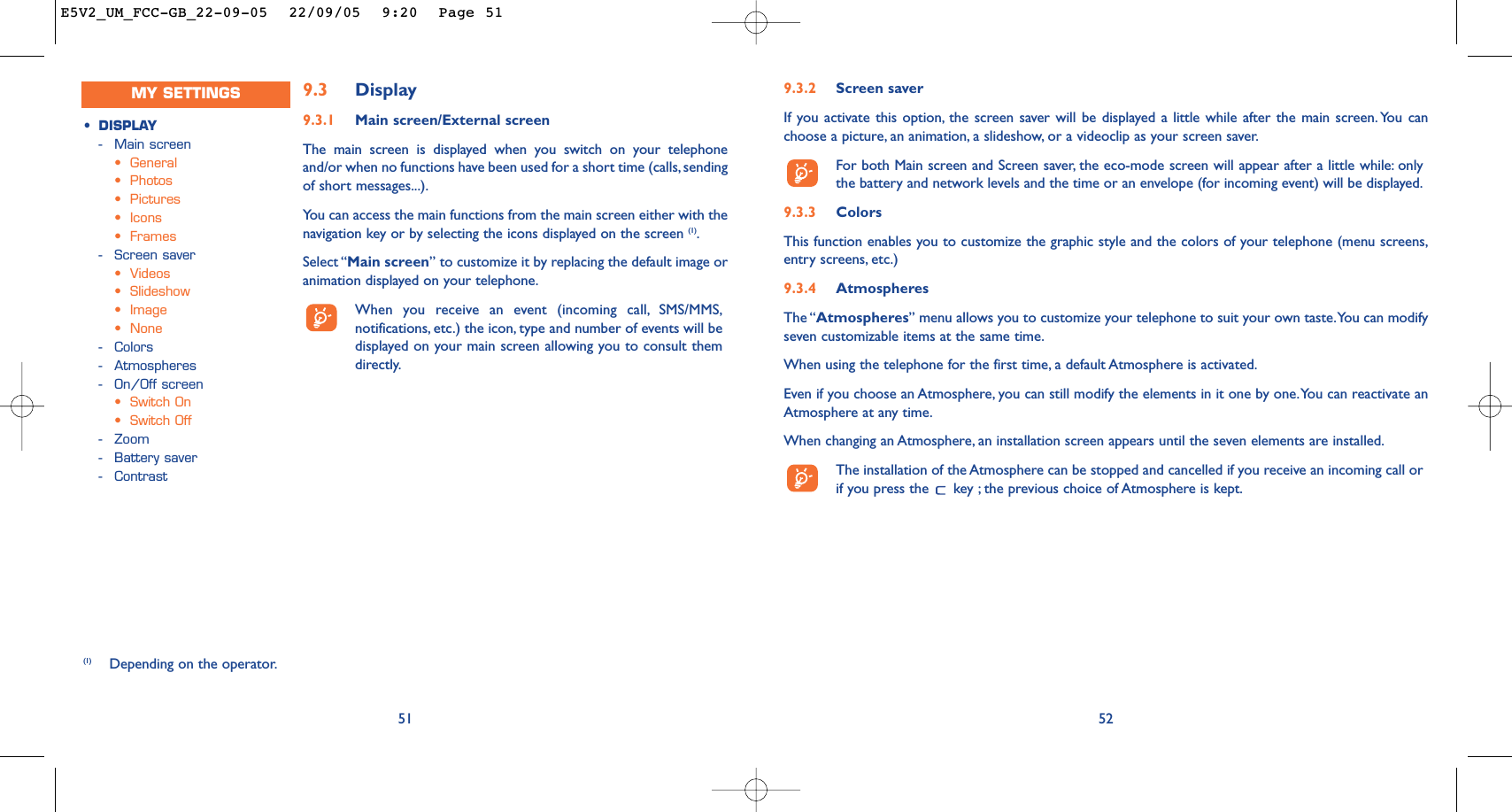 9.3.2 Screen saver If you activate this option, the screen saver will be displayed a little while after the main screen. You canchoose a picture, an animation, a slideshow, or a videoclip as your screen saver.For both Main screen and Screen saver, the eco-mode screen will appear after a little while: onlythe battery and network levels and the time or an envelope (for incoming event) will be displayed.9.3.3 ColorsThis function enables you to customize the graphic style and the colors of your telephone (menu screens,entry screens, etc.)9.3.4 AtmospheresThe “Atmospheres” menu allows you to customize your telephone to suit your own taste.You can modifyseven customizable items at the same time.When using the telephone for the first time, a default Atmosphere is activated.Even if you choose an Atmosphere, you can still modify the elements in it one by one.You can reactivate anAtmosphere at any time.When changing an Atmosphere, an installation screen appears until the seven elements are installed.The installation of the Atmosphere can be stopped and cancelled if you receive an incoming call orif you press the  key ; the previous choice of Atmosphere is kept.52519.3 Display9.3.1 Main screen/External screenThe main screen is displayed when you switch on your telephoneand/or when no functions have been used for a short time (calls, sendingof short messages...).You can access the main functions from the main screen either with thenavigation key or by selecting the icons displayed on the screen (1).Select “Main screen” to customize it by replacing the default image oranimation displayed on your telephone.When you receive an event (incoming call, SMS/MMS,notifications, etc.) the icon, type and number of events will bedisplayed on your main screen allowing you to consult themdirectly.(1) Depending on the operator.•DISPLAY-Main screen•General•Photos•Pictures•Icons•Frames-Screen saver•Videos•Slideshow•Image•None-Colors-Atmospheres-On/Off screen•Switch On•Switch Off-Zoom-Battery saver-ContrastMY SETTINGSE5V2_UM_FCC-GB_22-09-05  22/09/05  9:20  Page 51