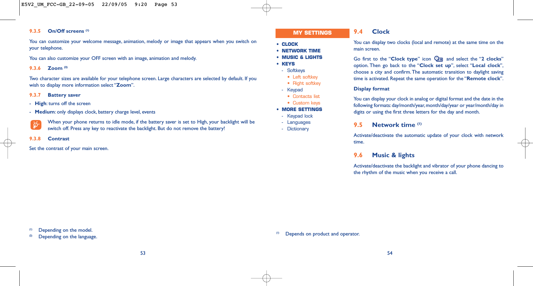9.4 ClockYou can display two clocks (local and remote) at the same time on themain screen.Go first to the “Clock type” icon  and select the “2 clocks”option. Then go back to the “Clock set up”, select “Local clock”,choose a city and confirm. The automatic transition to daylight savingtime is activated. Repeat the same operation for the “Remote clock”.Display formatYou can display your clock in analog or digital format and the date in thefollowing formats:day/month/year, month/day/year or year/month/day indigits or using the first three letters for the day and month.9.5 Network time (1)Activate/deactivate the automatic update of your clock with networktime.9.6 Music &amp; lightsActivate/deactivate the backlight and vibrator of your phone dancing tothe rhythm of the music when you receive a call.54•CLOCK•NETWORK TIME•MUSIC &amp; LIGHTS•KEYS-Softkeys•Left softkey•Right softkey-Keypad•Contacts list•Custom keys•MORE SETTINGS-Keypad lock-Languages-Dictionary539.3.5 On/Off screens (1)You can customize your welcome message, animation, melody or image that appears when you switch onyour telephone.You can also customize your OFF screen with an image, animation and melody.9.3.6 Zoom (2)Tw o character sizes are available for your telephone screen. Large characters are selected by default. If youwish to display more information select “Zoom”.9.3.7 Battery saver-High:turns off the screen-Medium:only displays clock, battery charge level, eventsWhen your phone returns to idle mode, if the battery saver is set to High, your backlight will beswitch off. Press any key to reactivate the backlight. But do not remove the battery!9.3.8 ContrastSet the contrast of your main screen.(1) Depending on the model.(2) Depending on the language.MY SETTINGS(1) Depends on product and operator.E5V2_UM_FCC-GB_22-09-05  22/09/05  9:20  Page 53