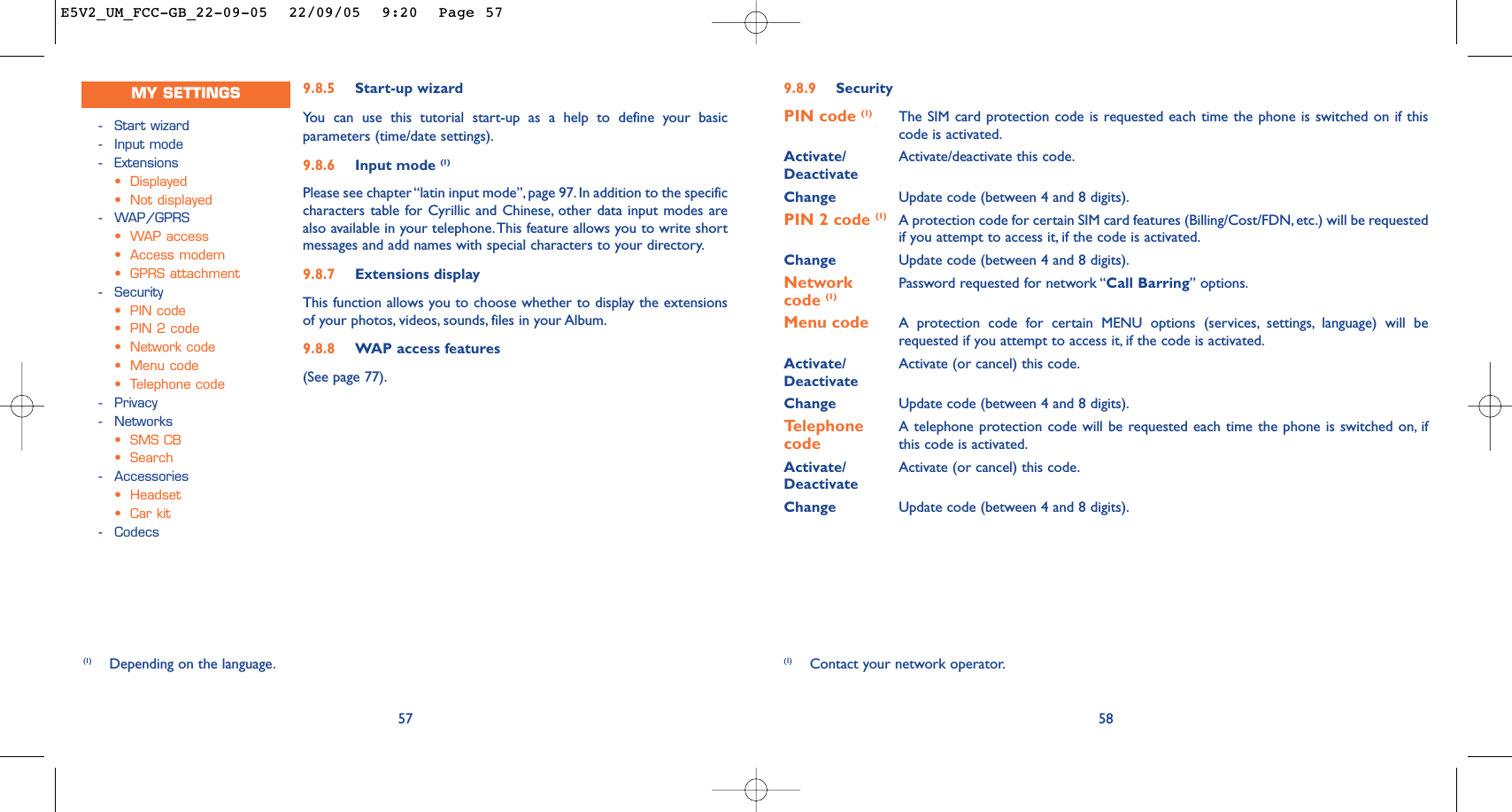 9.8.9 SecurityPIN code (1) The SIM card protection code is requested each time the phone is switched on if thiscode is activated.Activate/ Activate/deactivate this code.DeactivateChange Update code (between 4 and 8 digits).PIN 2 code (1) A protection code for certain SIM card features (Billing/Cost/FDN, etc.) will be requestedif you attempt to access it, if the code is activated.Change Update code (between 4 and 8 digits).Network  Password requested for network “Call Barring” options.code (1)Menu code A protection code for certain MENU options (services, settings, language) will berequested if you attempt to access it, if the code is activated.Activate/ Activate (or cancel) this code.DeactivateChange Update code (between 4 and 8 digits).Telephone  A telephone protection code will be requested each time the phone is switched on, ifcode this code is activated.Activate/ Activate (or cancel) this code.DeactivateChange Update code (between 4 and 8 digits).58(1) Contact your network operator.9.8.5 Start-up wizardYou can use this tutorial start-up as a help to define your basicparameters (time/date settings).9.8.6 Input mode (1)Please see chapter “latin input mode”, page 97. In addition to the specificcharacters table for Cyrillic and Chinese, other data input modes arealso available in your telephone.This feature allows you to write shortmessages and add names with special characters to your directory.9.8.7 Extensions displayThis function allows you to choose whether to display the extensionsof your photos, videos, sounds, files in your Album.9.8.8 WAP access features(See page 77).57(1) Depending on the language.-Start wizard-Input mode-Extensions•Displayed•Not displayed-WAP/GPRS•WAP access •Access modem•GPRS attachment-Security•PIN code•PIN 2 code•Network code•Menu code•Telephone code-Privacy-Networks•SMS CB•Search-Accessories•Headset•Car kit-CodecsMY SETTINGSE5V2_UM_FCC-GB_22-09-05  22/09/05  9:20  Page 57