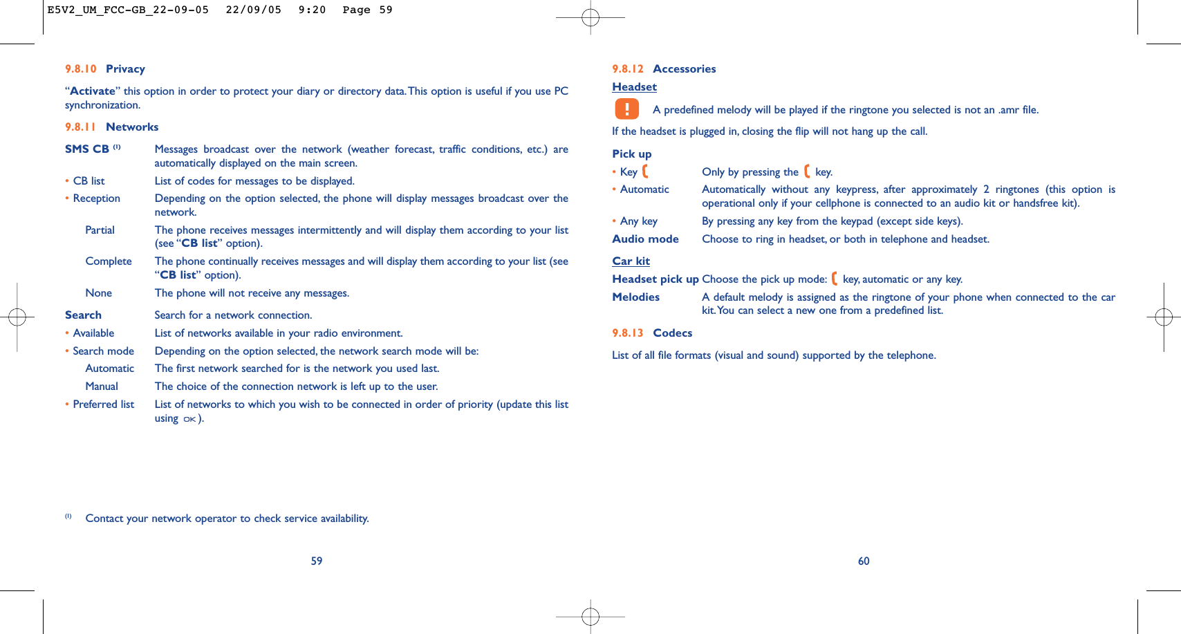 9.8.12 AccessoriesHeadsetA predefined melody will be played if the ringtone you selected is not an .amr file.If the headset is plugged in, closing the flip will not hang up the call.Pick up•Key  Only by pressing the  key.•Automatic Automatically without any keypress, after approximately 2 ringtones (this option isoperational only if your cellphone is connected to an audio kit or handsfree kit).•Any key By pressing any key from the keypad (except side keys).Audio mode Choose to ring in headset, or both in telephone and headset.Car kitHeadset pick up Choose the pick up mode: key, automatic or any key.Melodies A default melody is assigned as the ringtone of your phone when connected to the carkit.You can select a new one from a predefined list.9.8.13 CodecsList of all file formats (visual and sound) supported by the telephone.609.8.10 Privacy“Activate” this option in order to protect your diary or directory data.This option is useful if you use PCsynchronization.9.8.11 NetworksSMS CB (1) Messages broadcast over the network (weather forecast, traffic conditions, etc.) areautomatically displayed on the main screen.•CB list List of codes for messages to be displayed.•Reception Depending on the option selected, the phone will display messages broadcast over thenetwork.Partial The phone receives messages intermittently and will display them according to your list(see “CB list” option).Complete The phone continually receives messages and will display them according to your list (see“CB list” option).None The phone will not receive any messages.Search Search for a network connection.•Available List of networks available in your radio environment.•Search mode  Depending on the option selected, the network search mode will be:Automatic The first network searched for is the network you used last.Manual The choice of the connection network is left up to the user.•Preferred list List of networks to which you wish to be connected in order of priority (update this listusing ).59(1) Contact your network operator to check service availability.E5V2_UM_FCC-GB_22-09-05  22/09/05  9:20  Page 59