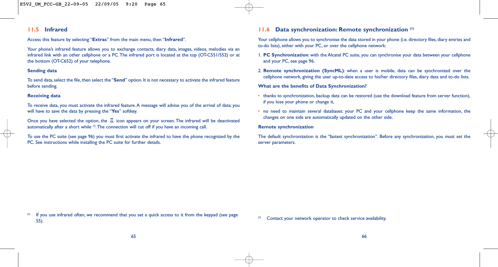 11.6 Data synchronization: Remote synchronization (1)Your cellphone allows you to synchronise the data stored in your phone (i.e. directory files, diary entries andto-do lists), either with your PC, or over the cellphone network:1. PC Synchronization:with the Alcatel PC suite, you can synchronise your data between your cellphoneand your PC, see page 96.2. Remote synchronization (SyncML):when a user is mobile, data can be synchronized over thecellphone network, giving the user up-to-date access to his/her directory files, diary data and to-do lists.What are the benefits of Data Synchronization?•thanks to synchronization, backup data can be restored (use the download feature from server function),if you lose your phone or change it,•no need to maintain several databases: your PC and your cellphone keep the same information, thechanges on one side are automatically updated on the other side.Remote synchronizationThe default synchronization is the “fastest synchronization”. Before any synchronization, you must set theserver parameters.66(1) Contact your network operator to check service availability.(1) If you use infrared often, we recommend that you set a quick access to it from the keypad (see page55).6511.5 Infrared Access this feature by selecting “Extras” from the main menu, then “Infrared”.Your phone’s infrared feature allows you to exchange contacts, diary data, images, videos, melodies via aninfrared link with an other cellphone or a PC.The infrared port is located at the top (OT-C551/552) or atthe bottom (OT-C652) of your telephone.Sending dataTo   send data, select the file, then select the “Send” option. It is not necessary to activate the infrared featurebefore sending.Receiving dataTo   r eceive data, you must activate the infrared feature. A message will advise you of the arrival of data; youwill have to save the data by pressing the “Ye s ” softkey.Once you have selected the option, the  icon appears on your screen. The infrared will be deactivatedautomatically after a short while (1).The connection will cut off if you have an incoming call.To   use the PC suite (see page 96) you must first activate the infrared to have the phone recognized by thePC. See instructions while installing the PC suite for further details.E5V2_UM_FCC-GB_22-09-05  22/09/05  9:20  Page 65