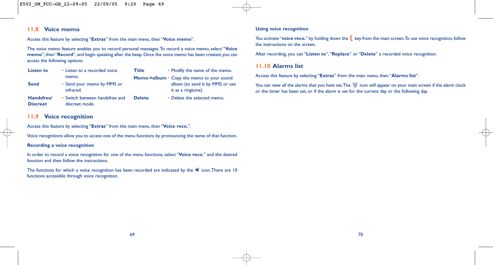 Using voice recognitionYou activate “voice reco.” by holding down the  key from the main screen.To use voice recognition, followthe instructions on the screen.After recording, you can “Listen to”,“Replace” or “Delete” a recorded voice recognition.11.10 Alarms listAccess this feature by selecting “Extras” from the main menu, then “Alarms list”.You can view all the alarms that you have set.The  icon will appear on your main screen if the alarm clockor the timer has been set, or if the alarm is set for the current day or the following day.7011.9 Voice recognitionAccess this feature by selecting “Extras” from the main menu, then “Voice reco.”.Voice recognitions allow you to access one of the menu functions by pronouncing the name of that function.Recording a voice recognitionIn order to record a voice recognition for one of the menu functions, select “Voice reco.” and the desiredfunction and then follow the instructions.The functions for which a voice recognition has been recorded are indicated by the  icon. There are 10functions accessible through voice recognition.69Listen to •Listen to a recorded voicememo.Send •Send your memo by MMS orinfrared.Handsfree/ •Switch between handsfree and Discreet  discreet mode.Title •Modify the name of the memo.Memo-&gt;album •Copy the memo to your soundalbum (to send it by MMS or useit as a ringtone).Delete •Delete the selected memo.11.8 Voice memoAccess this feature by selecting “Extras” from the main menu, then “Voice memo”.The voice memo feature enables you to record personal messages.To record a voice memo, select “Voicememo”, then “Record”, and begin speaking after the beep. Once the voice memo has been created, you canaccess the following options:E5V2_UM_FCC-GB_22-09-05  22/09/05  9:20  Page 69