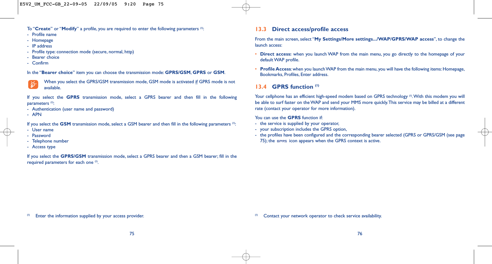 7613.3 Direct access/profile accessFrom the main screen, select “My Settings/More settings.../WAP/GPRS/WAP access”, to change thelaunch access:•Direct access: when you launch WAP from the main menu, you go directly to the homepage of yourdefault WAP  profile.•Profile Access:when you launch WAP from the main menu, you will have the following items: Homepage,Bookmarks, Profiles, Enter address.13.4 GPRS function (1)Your cellphone has an efficient high-speed modem based on GPRS technology (1).With this modem you willbe able to surf faster on the WAP and send your MMS more quickly.This service may be billed at a differentrate (contact your operator for more information).You can use the GPRS function if:-the service is supplied by your operator,-your subscription includes the GPRS option,-the profiles have been configured and the corresponding bearer selected (GPRS or GPRS/GSM (see page75); the  icon appears when the GPRS context is active.(1) Contact your network operator to check service availability.75To  “ Create” or “Modify” a profile, you are required to enter the following parameters (1):-Profile name-Homepage-IP address-Profile type: connection mode (secure, normal, http)-Bearer choice -ConfirmIn the “Bearer choice” item you can choose the transmission mode: GPRS/GSM,GPRS or GSM.When you select the GPRS/GSM transmission mode, GSM mode is activated if GPRS mode is notavailable.If you select the GPRS transmission mode, select a GPRS bearer and then fill in the followingparameters (1):-Authentication (user name and password)-APN If you select the GSM transmission mode, select a GSM bearer and then fill in the following parameters (1):-User name -Password -Telephone number-Access typeIf you select the GPRS/GSM transmission mode, select a GPRS bearer and then a GSM bearer; fill in therequired parameters for each one (1).(1) Enter the information supplied by your access provider.E5V2_UM_FCC-GB_22-09-05  22/09/05  9:20  Page 75
