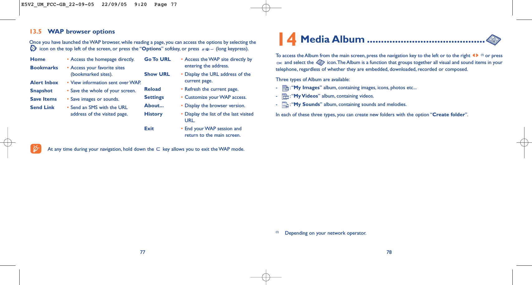 14 Media Album ..........................................To   access the Album from the main screen, press the navigation key to the left or to the right (1) or pressand select the  icon.The Album is a function that groups together all visual and sound items in yourtelephone, regardless of whether they are embedded, downloaded, recorded or composed.Three types of Album are available:-:“My Images” album, containing images, icons, photos etc...-:“My Videos” album, containing videos.-:“My Sounds” album, containing sounds and melodies.In each of these three types, you can create new folders with the option “Create folder”.78(1) Depending on your network operator.7713.5 WAP browser options Once you have launched the WAP browser, while reading a page, you can access the options by selecting theicon on the top left of the screen, or press the “Options” softkey, or press  (long keypress).Home  •Access the homepage directly.Bookmarks •Access your favorite sites(bookmarked sites).Alert Inbox •View information sent over WAP.Snapshot •Save the whole of your screen.Save Items •Save images or sounds.Send Link •Send an SMS with the URLaddress of the visited page.Go To  URL •Access the WAP site directly byentering the address.Show URL •Display the URL address of thecurrent page.Reload •Refresh the current page.Settings •Customize your WAP access.About... •Display the browser version.History •Display the list of the last visitedURL.Exit •End your WAP session andreturn to the main screen.At any time during your navigation, hold down the  key allows you to exit the WAP mode.E5V2_UM_FCC-GB_22-09-05  22/09/05  9:20  Page 77