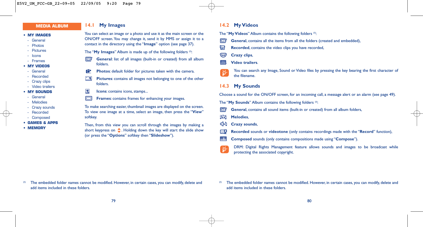 14.2 My VideosThe “My Videos” Album contains the following folders (1):General,contains all the items from all the folders (created and embedded),Recorded,contains the video clips you have recorded,Crazy clips,Video trailers.You can search any Image, Sound or Video files by pressing the key bearing the first character ofthe filename.14.3 My Sounds Choose a sound for the ON/OFF screen, for an incoming call, a message alert or an alarm (see page 49).The “My Sounds” Album contains the following folders (1):General,contains all sound items (built-in or created) from all album folders,Melodies,Crazy sounds,Recorded sounds or videotone (only contains recordings made with the “Record” function),Composed sounds (only contains compositions made using “Compose”).DRM: Digital Rights Management feature allows sounds and images to be broadcast whileprotecting the associated copyright.80(1) The embedded folder names cannot be modified. However, in certain cases, you can modify, delete andadd items included in these folders.14.1 My Images Yo u can select an image or a photo and use it as the main screen or theON/OFF screen. You may change it, send it by MMS or assign it to acontact in the directory using the “Image” option (see page 37).The “My Images” Album is made up of the following folders (1):General:list of all images (built-in or created) from all albumfolders.Photos:default folder for pictures taken with the camera.Pictures:contains all images not belonging to one of the otherfolders.Icons:contains icons, stamps...Frames:contains frames for enhancing your images.To   make searching easier, thumbnail images are displayed on the screen.To   view one image at a time, select an image, then press the “View”softkey.Then, from this view you can scroll through the images by making ashort keypress on  . Holding down the key will start the slide show(or press the “Options” softkey then “Slideshow”).79(1) The embedded folder names cannot be modified. However, in certain cases, you can modify, delete andadd items included in these folders.MEDIA ALBUM•MY IMAGES-General-Photos-Pictures-Icons-Frames•MY VIDEOS-General-Recorded-Crazy clips-Video trailers•MY SOUNDS-General-Melodies-Crazy sounds-Recorded-Composed•GAMES &amp; APPS•MEMORYE5V2_UM_FCC-GB_22-09-05  22/09/05  9:20  Page 79