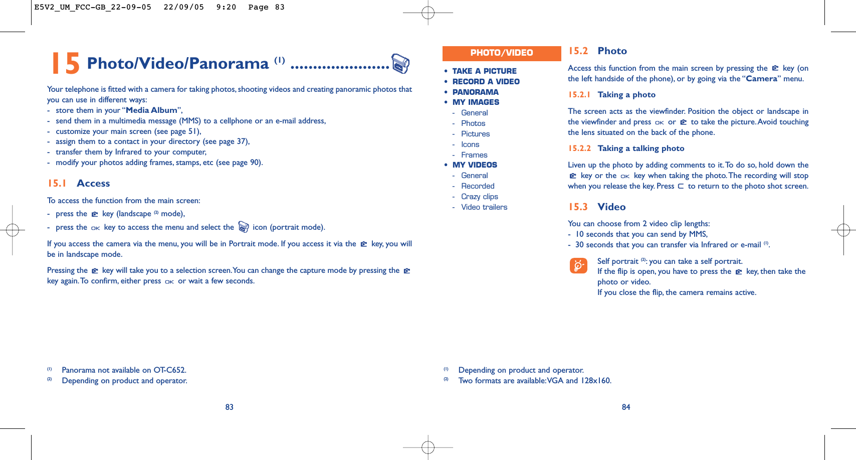 15.2 PhotoAccess this function from the main screen by pressing the  key (onthe left handside of the phone), or by going via the “Camera” menu.15.2.1 Taking a photoThe screen acts as the viewfinder. Position the object or landscape inthe viewfinder and press  or  to take the picture.Avoid touchingthe lens situated on the back of the phone.15.2.2 Taking a talking photoLiven up the photo by adding comments to it.To do so, hold down thekey or the  key when taking the photo.The recording will stopwhen you release the key. Press  to return to the photo shot screen.15.3 Video You can choose from 2 video clip lengths:-10 seconds that you can send by MMS,-30 seconds that you can transfer via Infrared or e-mail (1).Self portrait (2):you can take a self portrait.If the flip is open, you have to press the  key, then take thephoto or video.If you close the flip, the camera remains active.84•TAKE A PICTURE•RECORD A VIDEO•PANORAMA•MY IMAGES-General-Photos-Pictures-Icons-Frames•MY VIDEOS-General-Recorded-Crazy clips-Video trailersPHOTO/VIDEO8315 Photo/Video/Panorama (1) ......................Your telephone is fitted with a camera for taking photos, shooting videos and creating panoramic photos thatyou can use in different ways:-store them in your “Media Album”,-send them in a multimedia message (MMS) to a cellphone or an e-mail address,-customize your main screen (see page 51),-assign them to a contact in your directory (see page 37),-transfer them by Infrared to your computer,-modify your photos adding frames, stamps, etc (see page 90).15.1 AccessTo   access the function from the main screen:-press the  key (landscape (2) mode),-press the  key to access the menu and select the  icon (portrait mode).If you access the camera via the menu, you will be in Portrait mode. If you access it via the  key, you willbe in landscape mode.Pressing the  key will take you to a selection screen.You can change the capture mode by pressing the key again.To confirm, either press  or wait a few seconds.(1) Panorama not available on OT-C652.(2) Depending on product and operator.(1) Depending on product and operator.(2) Tw o formats are available:VGA and 128x160.E5V2_UM_FCC-GB_22-09-05  22/09/05  9:20  Page 83