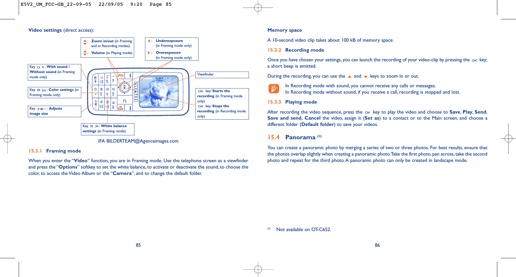 86Memory space A 10-second video clip takes about 100 kB of memory space.15.3.2 Recording modeOnce you have chosen your settings, you can launch the recording of your video-clip by pressing the  key;a short beep is emitted.During the recording, you can use the  and  keys to zoom in or out.In Recording mode with sound, you cannot receive any calls or messages.In Recording mode without sound, if you receive a call, recording is stopped and lost.15.3.3 Playing modeAfter recording the video sequence, press the  key to play the video and choose to Save,Play,Send,Save and send,Cancel the video, assign it (Set as) to a contact or to the Main screen, and choose adifferent folder (Default folder) to save your videos.15.4 Panorama (1)You can create a panoramic photo by merging a series of two or three photos. For best results, ensure thatthe photos overlap slightly when creating a panoramic photo.Take the first photo, pan across, take the secondphoto and repeat for the third photo.A panoramic photo can only be created in landscape mode.85Key : White balancesettings (in Framing mode)Key : With sound /Without sound (in Framingmode only):Zoom in/out (in Framing and in Recording modes):Volume (in Playing mode)key: Starts therecording (in Framing modeonly)key: Stops therecording (in Recording modeonly)Key : Color settings (inFraming mode only)IFA BILDERTEAM@Agenceimages.com15.3.1 Framing modeWhen you enter the “Video” function, you are in Framing mode. Use the telephone screen as a viewfinderand press the “Options” softkey to set the white balance, to activate or deactivate the sound, to choose thecolor, to access the Video Album or the “Camera”, and to change the default folder.Video settings (direct access):Key : Adjustsimage size(1) Not available on OT-C652.Viewfinder:Underexposure (in Framing mode only):Overexposure (in Framing mode only)E5V2_UM_FCC-GB_22-09-05  22/09/05  9:20  Page 85