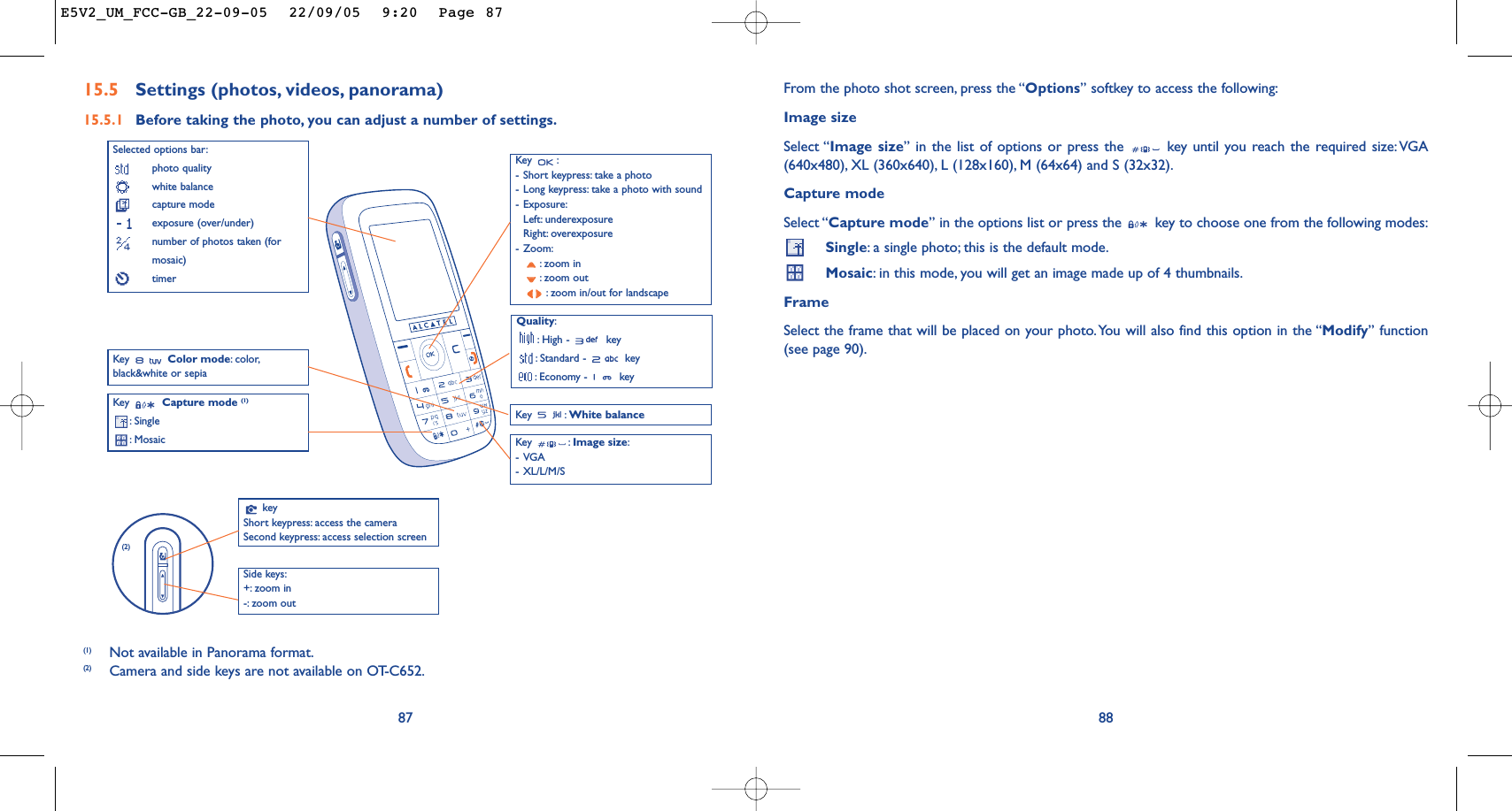 88From the photo shot screen, press the “Options” softkey to access the following:Image sizeSelect “Image size” in the list of options or press the  key until you reach the required size:VGA(640x480), XL (360x640), L (128x160), M (64x64) and S (32x32).Capture modeSelect “Capture mode” in the options list or press the  key to choose one from the following modes:Single:a single photo; this is the default mode.Mosaic:in this mode, you will get an image made up of 4 thumbnails.FrameSelect the frame that will be placed on your photo.You will also find this option in the “Modify” function(see page 90).Key :-Short keypress: take a photo-Long keypress: take a photo with sound-Exposure:Left: underexposureRight: overexposure-Zoom::zoom in:zoom out:zoom in/out for landscape87Selected options bar:photo qualitywhite balancecapture modeexposure (over/under)number of photos taken (formosaic)timerQuality::High -  key:Standard -  key:Economy -  keyKey  Capture mode (1):Single:Mosaic Key : White balanceKey : Image size:-VGA-XL/L/M/SKey  Color mode:color,black&amp;white or sepia15.5 Settings (photos, videos, panorama)15.5.1 Before taking the photo, you can adjust a number of settings.(1) Not available in Panorama format.(2) Camera and side keys are not available on OT-C652.keyShort keypress: access the cameraSecond keypress: access selection screenSide keys:+: zoom in-: zoom out (2)E5V2_UM_FCC-GB_22-09-05  22/09/05  9:20  Page 87