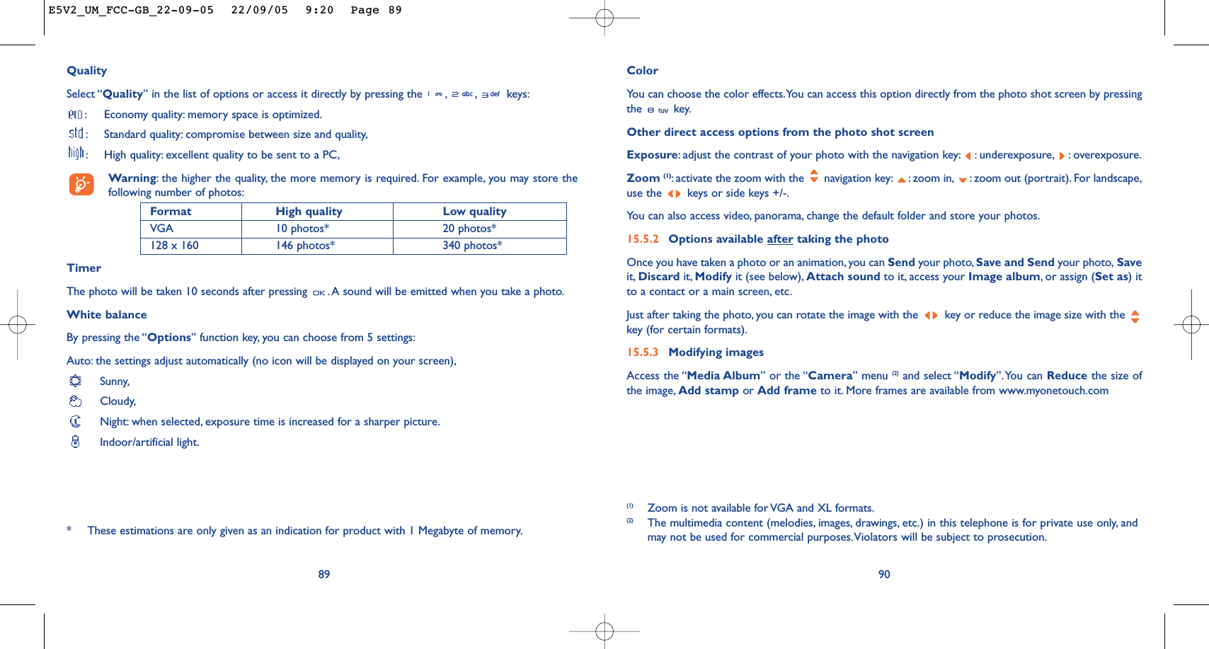 ColorYou can choose the color effects.You can access this option directly from the photo shot screen by pressingthe key.Other direct access options from the photo shot screenExposure:adjust the contrast of your photo with the navigation key: : underexposure, : overexposure.Zoom (1):activate the zoom with the  navigation key: : zoom in, : zoom out (portrait). For landscape,use the  keys or side keys +/-.You can also access video, panorama, change the default folder and store your photos.15.5.2 Options available after taking the photoOnce you have taken a photo or an animation, you can Send your photo, Save and Send your photo, Saveit, Discard it, Modify it (see below), Attach sound to it, access your Image album,or assign (Set as) itto a contact or a main screen, etc.Just after taking the photo, you can rotate the image with the  key or reduce the image size with the key (for certain formats).15.5.3 Modifying imagesAccess the “Media Album” or the “Camera” menu (2) and select “Modify”.You can Reduce the size ofthe image, Add stamp or Add frame to it. More frames are available from www.myonetouch.com90(1)  Zoom is not available for VGA and XL formats.(2) The multimedia content (melodies, images, drawings, etc.) in this telephone is for private use only, andmay not be used for commercial purposes.Violators will be subject to prosecution.QualitySelect “Quality” in the list of options or access it directly by pressing the  , , keys::Economy quality: memory space is optimized.:Standard quality: compromise between size and quality,:High quality: excellent quality to be sent to a PC,Warning:the higher the quality, the more memory is required. For example, you may store thefollowing number of photos:Format High quality  Low quality VGA 10 photos* 20 photos*128 x 160 146 photos* 340 photos*TimerThe photo will be taken 10 seconds after pressing  .A sound will be emitted when you take a photo.White balanceBy pressing the “Options” function key, you can choose from 5 settings:Auto: the settings adjust automatically (no icon will be displayed on your screen),Sunny,Cloudy,Night: when selected, exposure time is increased for a sharper picture.Indoor/artificial light.89*These estimations are only given as an indication for product with 1 Megabyte of memory.E5V2_UM_FCC-GB_22-09-05  22/09/05  9:20  Page 89