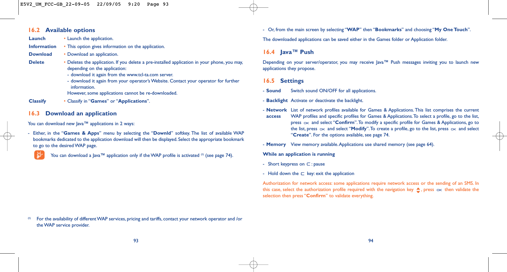 94-Or, from the main screen by selecting “WAP” then “Bookmarks” and choosing “My One Touch”.The downloaded applications can be saved either in the Games folder or Application folder.16.4 Java™ PushDepending on your server/operator, you may receive Java™ Push messages inviting you to launch newapplications they propose.16.5 Settings-Sound Switch sound ON/OFF for all applications.-Backlight Activate or deactivate the backlight.-Network List of network profiles available for Games &amp; Applications. This list comprises the current access WAP profiles and specific profiles for Games &amp; Applications.To select a profile, go to the list,press and select “Confirm”.To modify a specific profile for Games &amp; Applications, go tothe list, press  and select “Modify”.To create a profile, go to the list, press  and select“Create”. For the options available, see page 74.-Memory View memory available.Applications use shared memory (see page 64).While an application is running-Short keypress on  : pause-Hold down the  key: exit the applicationAuthorization for network access: some applications require network access or the sending of an SMS. Inthis case, select the authorization profile required with the navigation key  , press  then validate theselection then press “Confirm” to validate everything.93(1) For the availability of different WAP services, pricing and tariffs, contact your network operator and /orthe WAP  service  provider.16.2 Available optionsLaunch •Launch the application.Information •This option gives information on the application.Download •Download an application.Delete •Deletes the application. If you delete a pre-installed application in your phone, you may,depending on the application:-download it again from the www.tcl-ta.com server.-download it again from your operator’s Website. Contact your operator for furtherinformation.However, some applications cannot be re-downloaded.Classify •Classify in “Games” or “Applications”.16.3 Download an applicationYou can download new Java™ applications in 2 ways:-Either, in the “Games &amp; Apps” menu by selecting the “Downld” softkey. The list of available WAPbookmarks dedicated to the application download will then be displayed. Select the appropriate bookmarkto go to the desired WAP page.You can download a Java™ application only if the WAP profile is activated (1) (see page 74).E5V2_UM_FCC-GB_22-09-05  22/09/05  9:20  Page 93